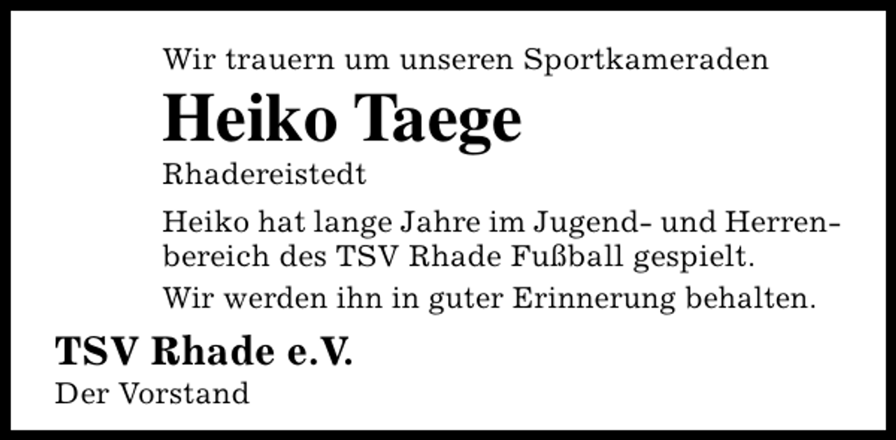 <p>Wir trauern um unseren Sportkameraden</p><p>Heiko Taege<br />Rhadereistedt</p><p>Heiko hat lange Jahre im Jugend- und Herrenbereich des TSV Rhade Fußball gespielt.<br />Wir werden ihn in guter Erinnerung behalten.</p><p>TSV Rhade e.V.</p><p>Der Vorstand</p>