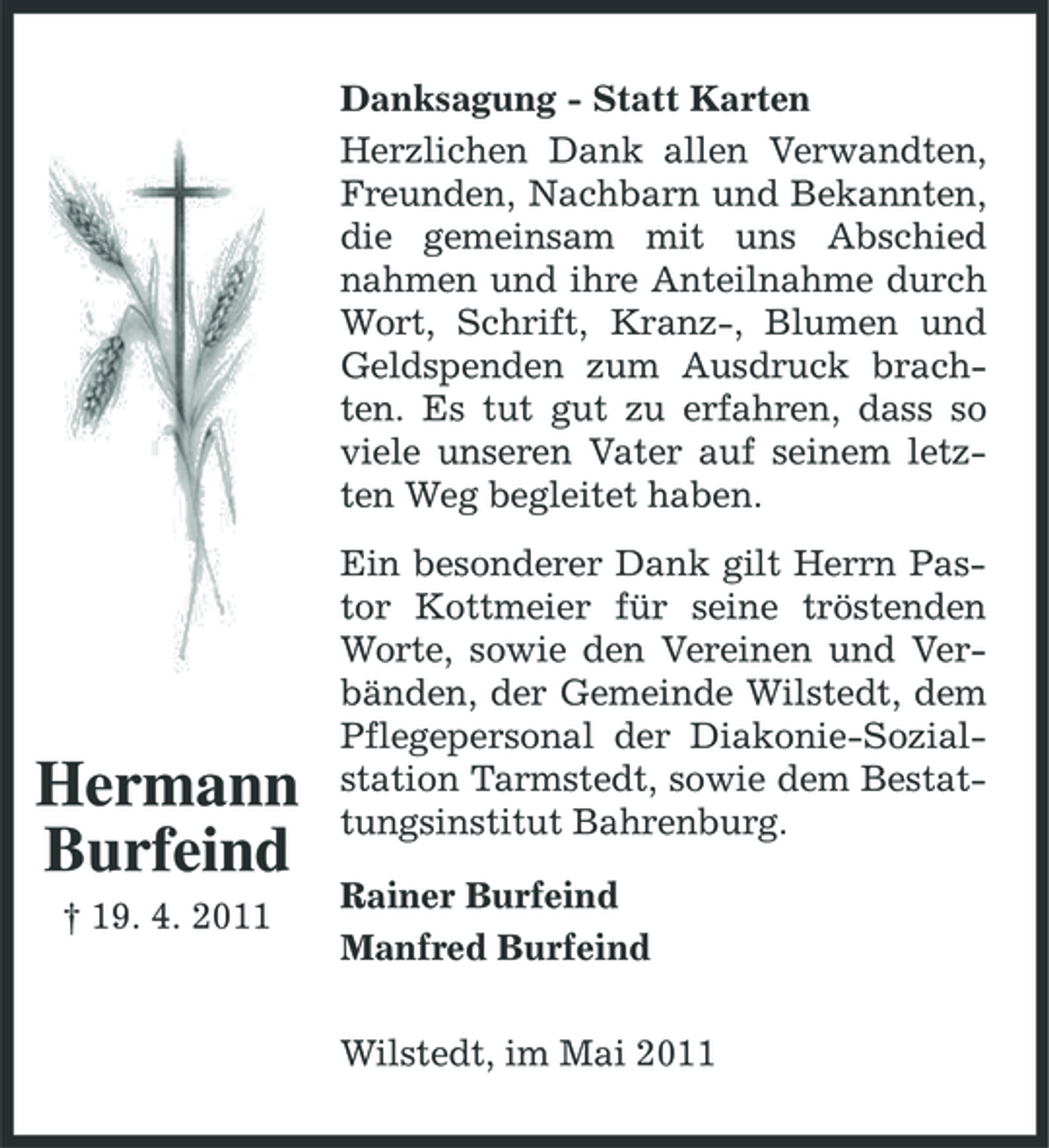<p>Danksagung - Statt Karten Herzlichen Dank allen Verwandten, Freunden, Nachbarn und Bekannten, die gemeinsam mit uns Abschied nahmen und ihre Anteilnahme durch Wort, Schrift, Kranz-, Blumen und Geldspenden zum Ausdruck brachten. Es tut gut zu erfahren, dass so viele unseren Vater auf seinem letzten Weg begleitet haben. Ein besonderer Dank gilt Herrn Pastor Kottmeier für seine tröstenden Worte, sowie den Vereinen und Verbänden, der Gemeinde Wilstedt, dem Pflegepersonal der Diakonie-Sozialstation Tarmstedt, sowie dem Bestattungsinstitut Bahrenburg. Rainer Burfeind Manfred Burfeind Wilstedt, im Mai 2011</p><p>Hermann Burfeind<br />† 19. 4. 2011</p>