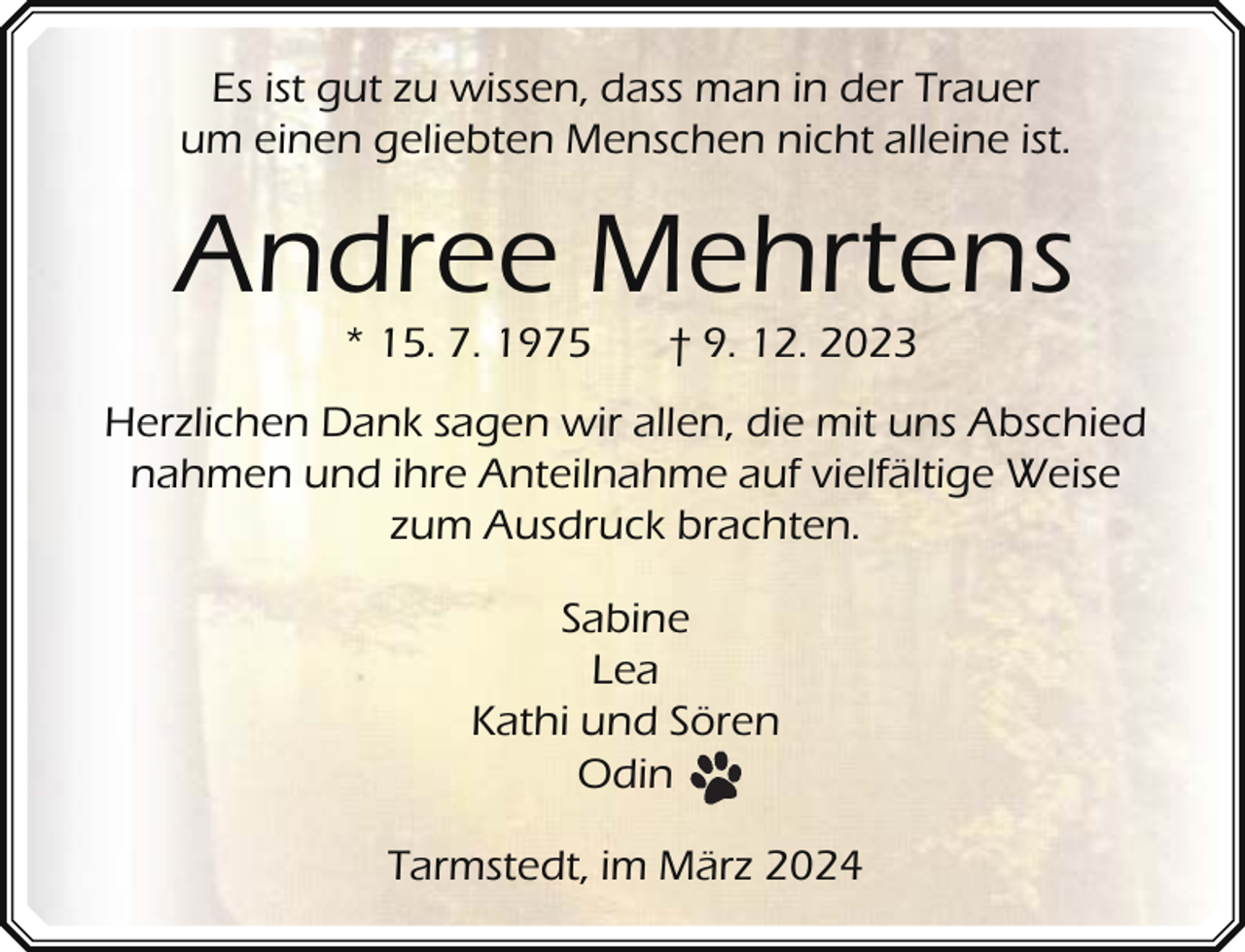 <p>Es ist gut zu wissen, dass man in der Trauer<br />um einen geliebten Menschen nicht alleine ist.</p><p>Andree Mehrtens<br />* 15. 7. 1975</p><p>† 9. 12. 2023</p><p>Herzlichen Dank sagen wir allen, die mit uns Abschied<br />nahmen und ihre Anteilnahme auf vielfältige Weise<br />zum Ausdruck brachten.<br />Sabine<br />Lea<br />Kathi und Sören<br />Odin<br />Tarmstedt, im März 2024</p>