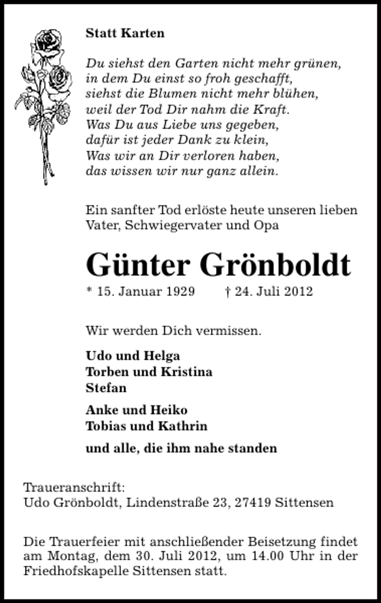<p>Statt Karten<br />Du siehst den Garten nicht mehr grünen,<br />in dem Du einst so froh geschafft,<br />siehst die Blumen nicht mehr blühen,<br />weil der Tod Dir nahm die Kraft.<br />Was Du aus Liebe uns gegeben,<br />dafür ist jeder Dank zu klein,<br />Was wir an Dir verloren haben,<br />das wissen wir nur ganz allein.<br />Ein sanfter Tod erlöste heute unseren lieben<br />Vater, Schwiegervater und Opa</p><p>Günter Grönboldt<br />* 15. Januar 1929</p><p>† 24. Juli 2012</p><p>Wir werden Dich vermissen.<br />Udo und Helga<br />Torben und Kristina<br />Stefan<br />Anke und Heiko<br />Tobias und Kathrin<br />und alle, die ihm nahe standen<br />Traueranschrift:<br />Udo Grönboldt, Lindenstraße 23, 27419 Sittensen<br />Die Trauerfeier mit anschließender Beisetzung findet<br />am Montag, dem 30. Juli 2012, um 14.00 Uhr in der<br />Friedhofskapelle Sittensen statt.</p>