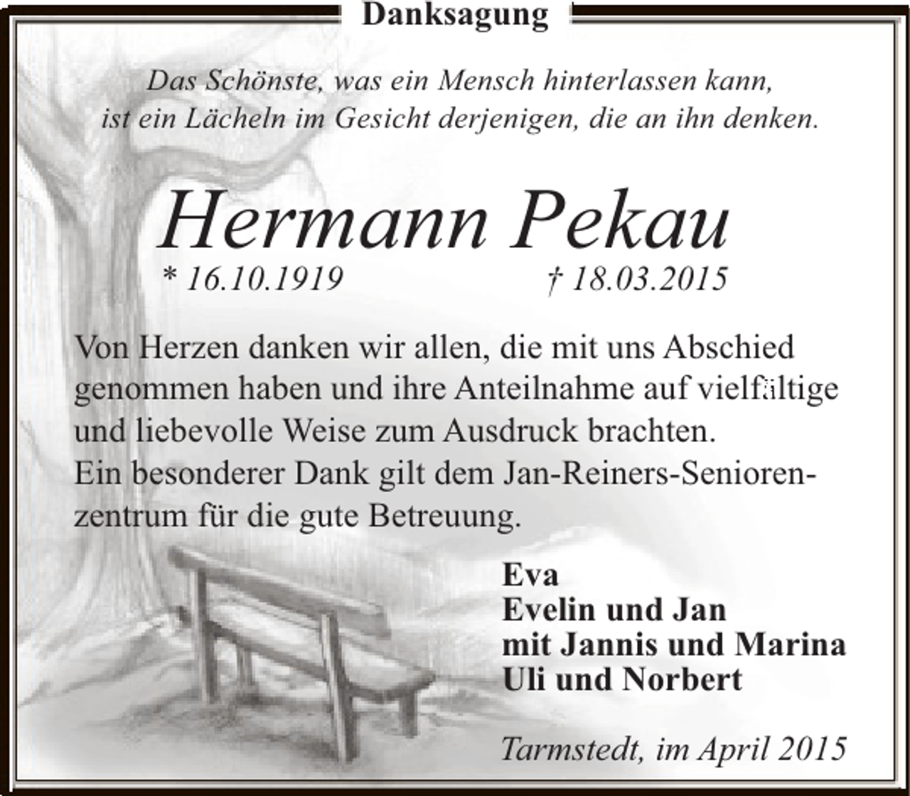 <p>Danksagung<br />Das Schönste, was ein Mensch hinterlassen kann,<br />ist ein Lächeln im Gesicht derjenigen, die an ihn denken.</p><p>Hermann Pekau<br />* 16.10.1919</p><p>† 18.03.2015</p><p>Von Herzen danken wir allen, die mit uns Abschied<br />genommen haben und ihre Anteilnahme auf vielfä<br />fä<br />ältige<br />und liebevolle Weise zum Ausdruck brachten.<br />Ein besonderer Dank gilt dem Jan-Reiners-Seniorenzentrum für die gute Betreuung.<br />Eva<br />Evelin und Jan<br />mit Jannis und Marina<br />Uli und Norbert<br />Tarmstedt, im April 2015</p>