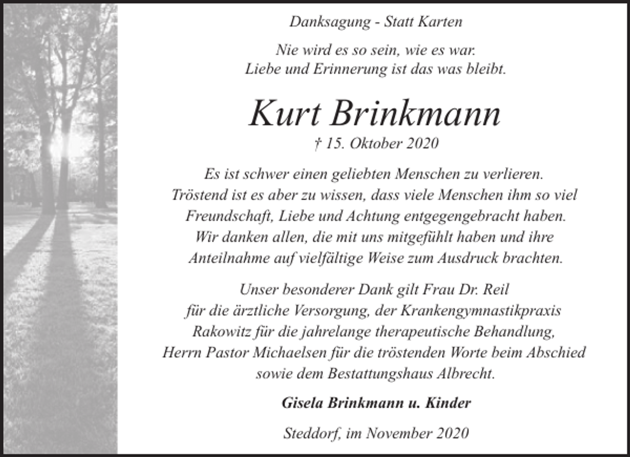 <p>Danksagung - Statt Karten<br />Nie wird es so sein, wie es war.<br />Liebe und Erinnerung ist das was bleibt.</p><p>Kurt Brinkmann<br />† 15. Oktober 2020</p><p>Es ist schwer einen geliebten Menschen zu verlieren.<br />Tröstend ist es aber zu wissen, dass viele Menschen ihm so viel<br />Freundschaft, Liebe und Achtung entgegengebracht haben.<br />Wir danken allen, die mit uns mitgefühlt haben und ihre<br />Anteilnahme auf vielfältige Weise zum Ausdruck brachten.<br />Unser besonderer Dank gilt Frau Dr. Reil<br />für die ärztliche Versorgung, der Krankengymnastikpraxis<br />Rakowitz für die jahrelange therapeutische Behandlung,<br />Herrn Pastor Michaelsen für die tröstenden Worte beim Abschied<br />sowie dem Bestattungshaus Albrecht.<br />Gisela Brinkmann u. Kinder<br />Steddorf, im November 2020</p>