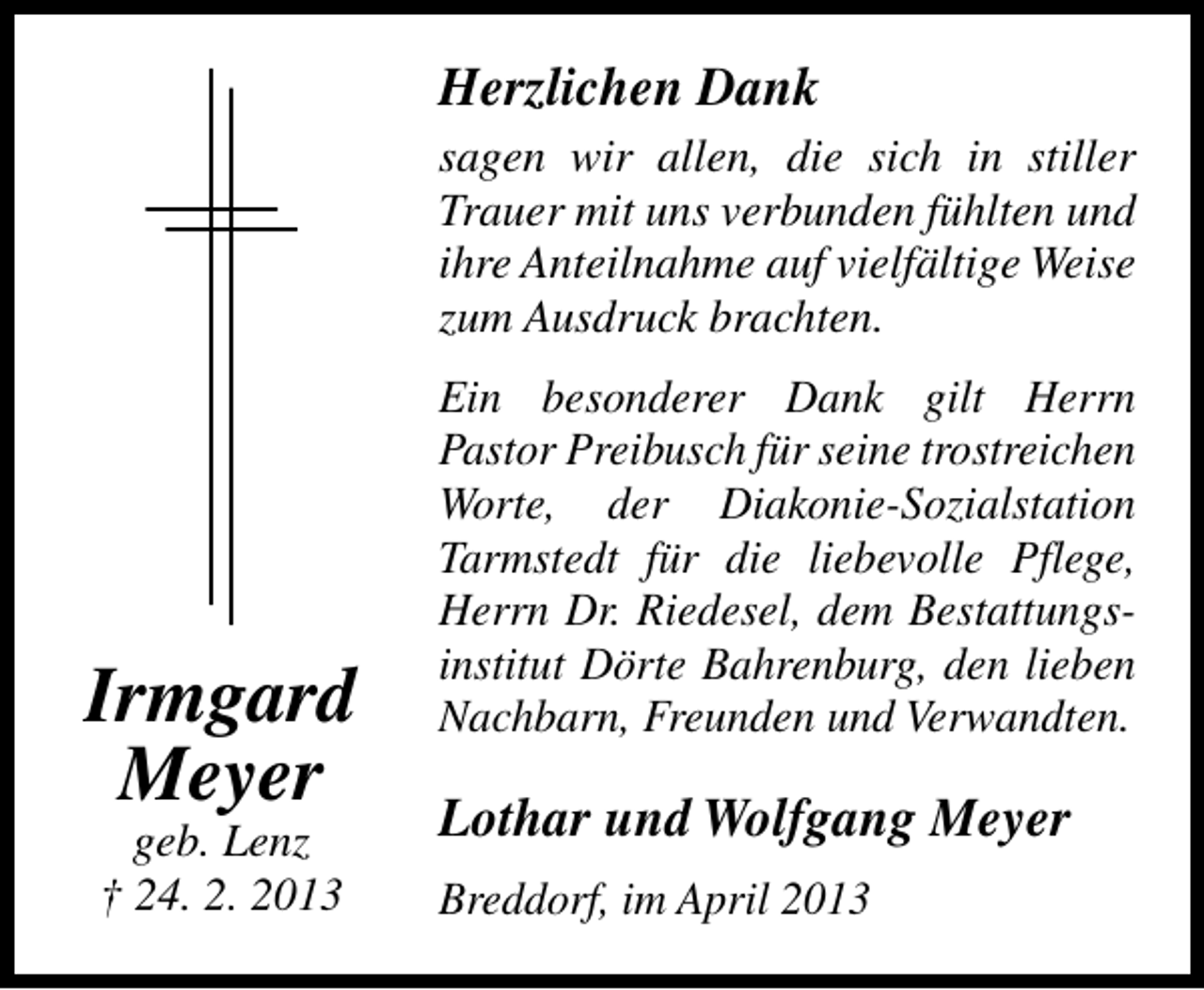 <p>Herzlichen Dank<br />sagen wir allen, die sich in stiller<br />Trauer mit uns verbunden fühlten und<br />ihre Anteilnahme auf vielfältige Weise<br />zum Ausdruck brachten.</p><p>Irmgard<br />Meyer<br />geb. Lenz<br />† 24. 2. 2013</p><p>Ein besonderer Dank gilt Herrn<br />Pastor Preibusch für seine trostreichen<br />Worte, der Diakonie-Sozialstation<br />Tarmstedt für die liebevolle Pflege,<br />Herrn Dr. Riedesel, dem Bestattungsinstitut Dörte Bahrenburg, den lieben<br />Nachbarn, Freunden und Verwandten.</p><p>Lothar und Wolfgang Meyer<br />Breddorf, im April 2013</p>