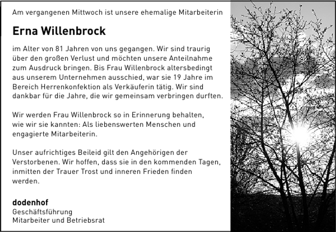 <p>Am vergangenen Mittwoch ist unsere ehemalige Mitarbeiterin</p><p>Erna Willenbrock<br />im Alter von 81 Jahren von uns gegangen. Wir sind traurig<br />über den großen Verlust und möchten unsere Anteilnahme<br />zum Ausdruck bringen. Bis Frau Willenbrock altersbedingt<br />aus unserem Unternehmen ausschied, war sie 19 Jahre im<br />Bereich Herrenkonfektion als Verkäuferin tätig. Wir sind<br />dankbar für die Jahre, die wir gemeinsam verbringen durften.<br />Wir werden Frau Willenbrock so in Erinnerung behalten,<br />wie wir sie kannten: Als liebenswerten Menschen und<br />engagierte Mitarbeiterin.<br />Unser aufrichtiges Beileid gilt den Angehörigen der<br />Verstorbenen. Wir hoffen, dass sie in den kommenden Tagen,<br />inmitten der Trauer Trost und inneren Frieden ﬁnden<br />werden.</p><p>dodenhof</p><p>Geschäftsführung<br />Mitarbeiter und Betriebsrat</p>