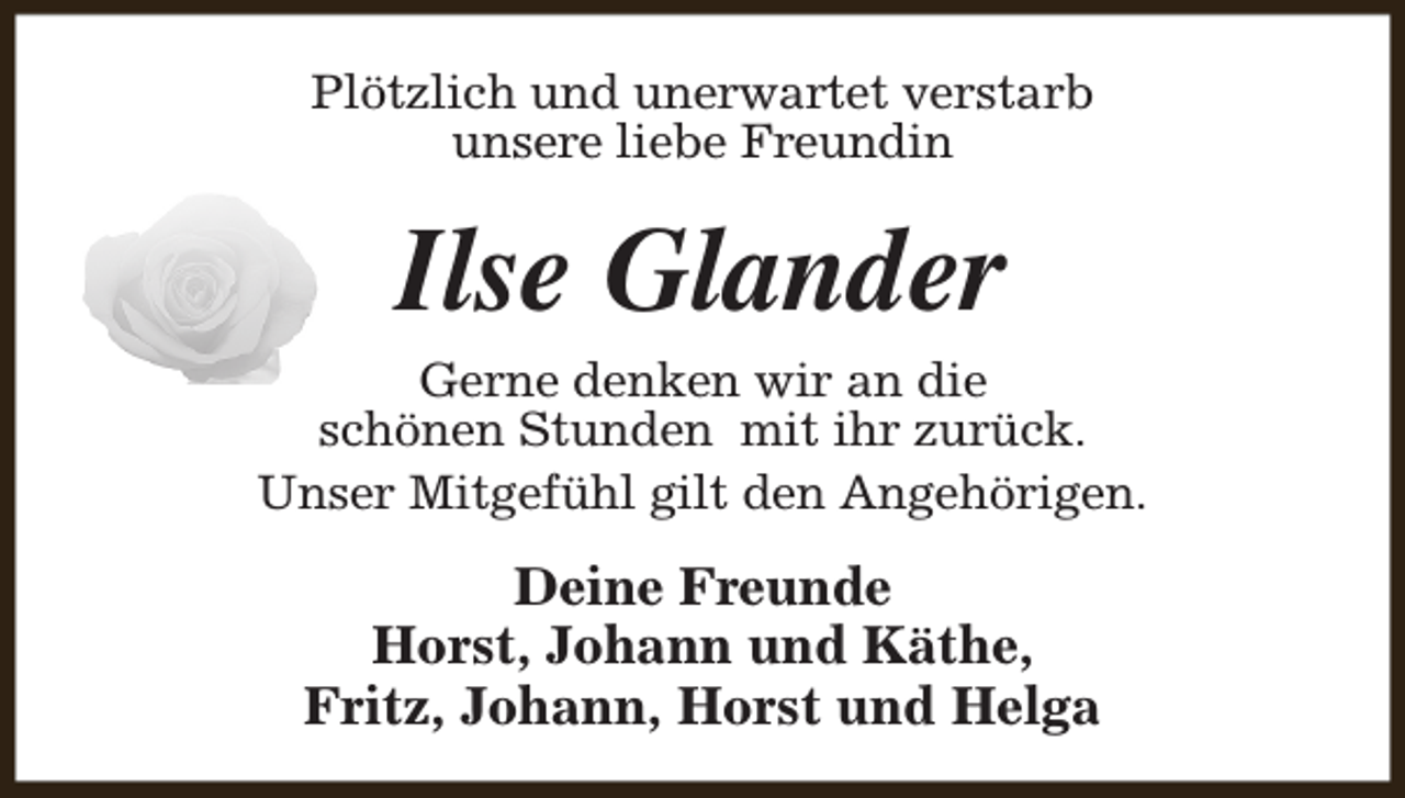 <p>Plötzlich und unerwartet verstarb<br />unsere liebe Freundin</p><p>Ilse Glander</p><p>Gerne denken wir an die<br />schönen Stunden mit ihr zurück.<br />Unser Mitgefühl gilt den Angehörigen.</p><p>Deine Freunde<br />Horst, Johann und Käthe,<br />Fritz, Johann, Horst und Helga</p>