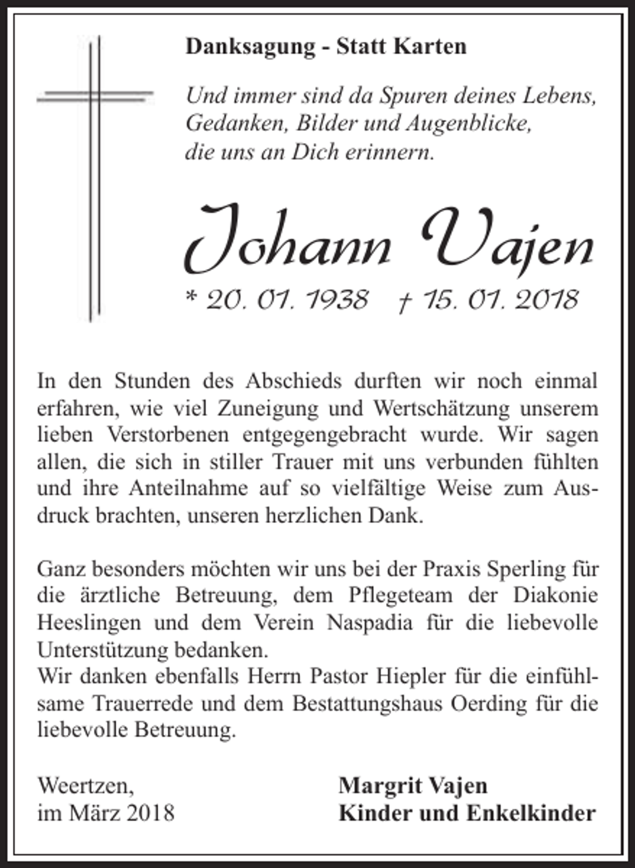 <p>Danksagung - Statt Karten<br />Und immer sind da Spuren deines Lebens,<br />Gedanken, Bilder und Augenblicke,<br />die uns an Dich erinnern.</p><p>Johann Vajen</p><p>* 20. 01. 1938 † 15. 01. 2018</p><p>In den Stunden des Abschieds durften wir noch einmal<br />erfahren, wie viel Zuneigung und Wertschätzung unserem<br />lieben Verstorbenen entgegengebracht wurde. Wir sagen<br />allen, die sich in stiller Trauer mit uns verbunden fühlten<br />und ihre Anteilnahme auf so vielfältige Weise zum Ausdruck brachten, unseren herzlichen Dank.<br />Ganz besonders möchten wir uns bei der Praxis Sperling für<br />die ärztliche Betreuung, dem Pflegeteam der Diakonie<br />Heeslingen und dem Verein Naspadia für die liebevolle<br />Unterstützung bedanken.<br />Wir danken ebenfalls Herrn Pastor Hiepler für die einfühlsame Trauerrede und dem Bestattungshaus Oerding für die<br />liebevolle Betreuung.</p><p>Weertzen,<br />im März 2018</p><p>Margrit Vajen<br />Kinder und Enkelkinder</p>