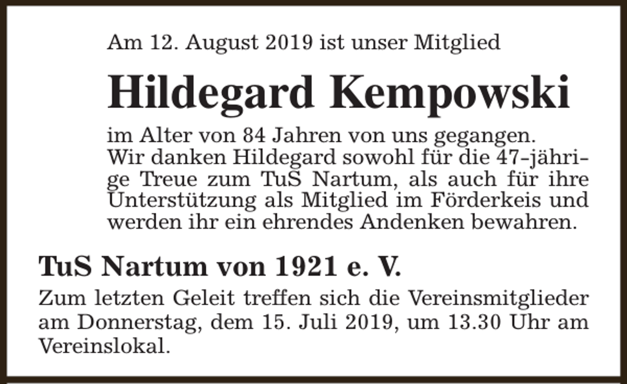 <p>Am 12. August 2019 ist unser Mitglied</p><p>Hildegard Kempowski</p><p>im Alter von 84 Jahren von uns gegangen.<br />Wir danken Hildegard sowohl für die 47-jährige Treue zum TuS Nartum, als auch für ihre<br />Unterstützung als Mitglied im Förderkeis und<br />werden ihr ein ehrendes Andenken bewahren.</p><p>TuS Nartum von 1921 e. V.</p><p>Zum letzten Geleit treffen sich die Vereinsmitglieder<br />am Donnerstag, dem 15. Juli 2019, um 13.30 Uhr am<br />Vereinslokal.</p>