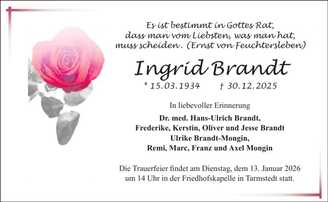 <p>Es ist bestimmt in Gottes Rat,<br />dass man vom Liebsten, was man hat,<br />muss scheiden . (Ernst von Feuchtersleben)</p><p>Ingrid Brandt<br />* 15. 03. 1934</p><p>† 30. 12. 2025</p><p>In liebevoller Erinnerung<br />Dr. med. Hans-Ulrich Brandt,<br />Frederike, Kerstin, Oliver und Jesse Brandt<br />Ulrike Brandt-Mongin,<br />Remi, Marc, Franz und Axel Mongin<br />Die Trauerfeier ﬁndet am Dienstag, dem 13. Januar 2026<br />um 14 Uhr in der Friedhofskapelle in Tarmstedt statt.</p>