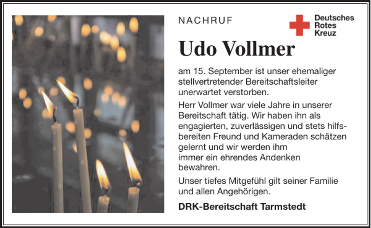 <p>NACHRUF</p><p>Udo Vollmer<br />am 15. September ist unser ehemaliger<br />stellvertretender Bereitschaftsleiter<br />unerwartet verstorben.<br />Herr Vollmer war viele Jahre in unserer<br />Bereitschaft tätig. Wir haben ihn als<br />engagierten, zuverlässigen und stets hilfsbereiten Freund und Kameraden schätzen<br />gelernt und wir werden ihm<br />immer ein ehrendes Andenken<br />bewahren.<br />Unser tiefes Mitgefühl gilt seiner Familie<br />und allen Angehörigen.</p><p>DRK-Bereitschaft Tarmstedt</p>