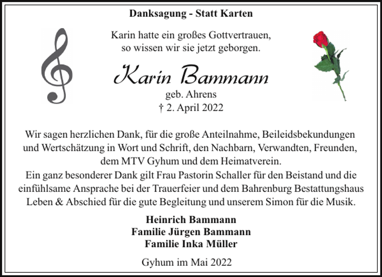 <p>Danksagung - Statt Karten<br />Karin hatte ein großes Gottvertrauen,<br />so wissen wir sie jetzt geborgen.</p><p>Karin Bammann<br />geb. Ahrens<br />† 2. April 2022</p><p>Wir sagen herzlichen Dank, für die große Anteilnahme, Beileidsbekundungen<br />und Wertschätzung in Wort und Schrift, den Nachbarn, Verwandten, Freunden,<br />dem MTV Gyhum und dem Heimatverein.<br />Ein ganz besonderer Dank gilt Frau Pastorin Schaller für den Beistand und die<br />einfühlsame Ansprache bei der Trauerfeier und dem Bahrenburg Bestattungshaus<br />Leben &amp; Abschied für die gute Begleitung und unserem Simon für die Musik.<br />Heinrich Bammann<br />Familie Jürgen Bammann<br />Familie Inka Müller<br />Gyhum im Mai 2022</p>