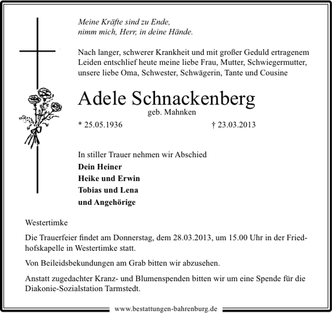 <p>Meine Kräfte sind zu Ende,<br />nimm mich, Herr, in deine Hände.<br />Nach langer, schwerer Krankheit und mit großer Geduld ertragenem<br />Leiden entschlief heute meine liebe Frau, Mutter, Schwiegermutter,<br />unsere liebe Oma, Schwester, Schwägerin, Tante und Cousine</p><p>Adele Schnackenberg<br />geb. Mahnken<br />* 25.05.1936</p><p>† 23.03.2013</p><p>In stiller Trauer nehmen wir Abschied<br />Dein Heiner<br />Heike und Erwin<br />Tobias und Lena<br />und Angehörige<br />Westertimke<br />Die Trauerfeier ﬁndet am Donnerstag, dem 28.03.2013, um 15.00 Uhr in der Friedhofskapelle in Westertimke statt.<br />Von Beileidsbekundungen am Grab bitten wir abzusehen.<br />Anstatt zugedachter Kranz- und Blumenspenden bitten wir um eine Spende für die<br />Diakonie-Sozialstation Tarmstedt.<br />www.bestattungen-bahrenburg.de</p>