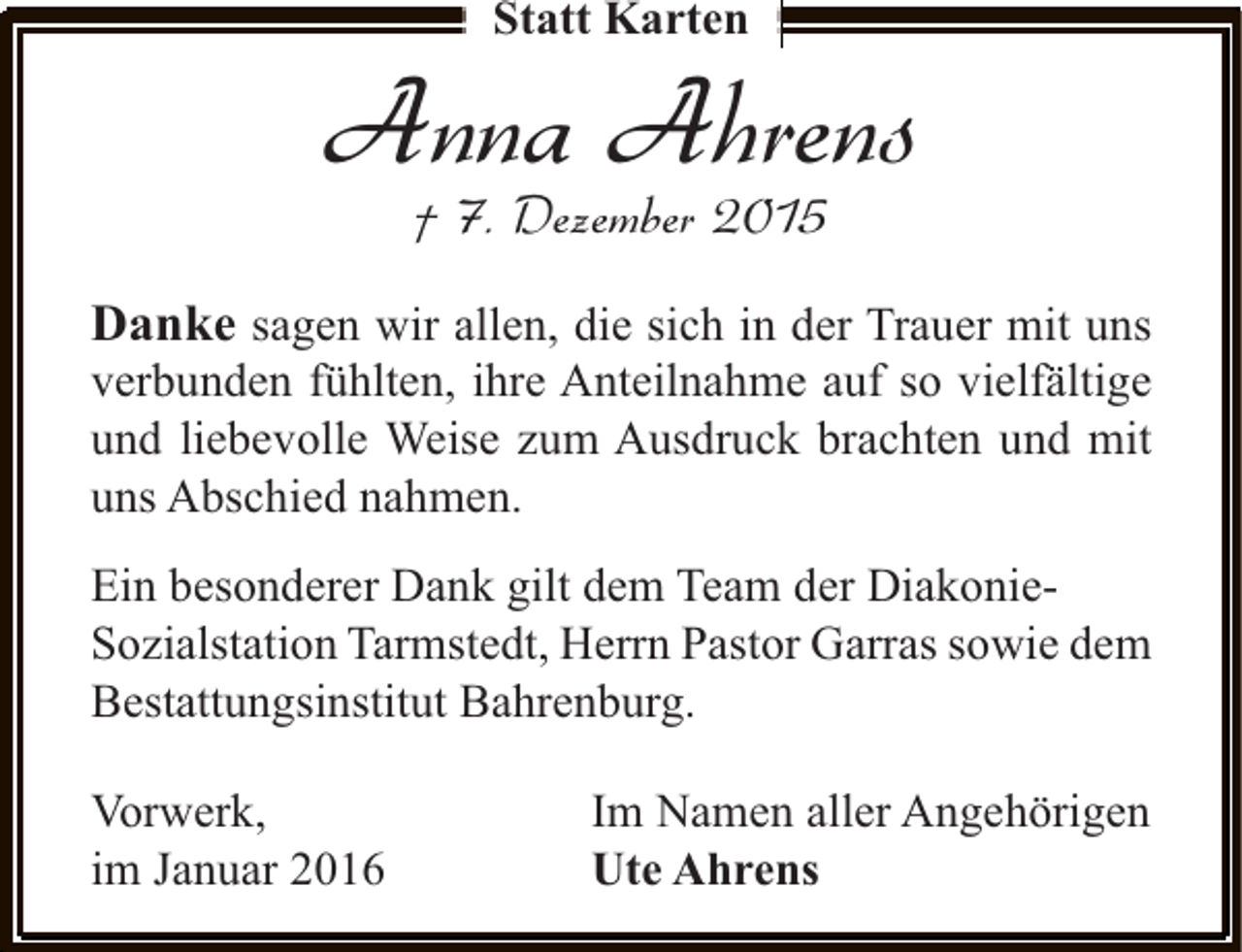 <p>Statt Karten</p><p>Anna Ahrens<br />† 7. Dezember 2015</p><p>Danke sagen wir allen, die sich in der Trauer mit uns</p><p>verbunden fühlten, ihre Anteilnahme auf so vielfältige<br />und liebevolle Weise zum Ausdruck brachten und mit<br />uns Abschied nahmen.<br />Ein besonderer Dank gilt dem Team der DiakonieSozialstation Tarmstedt, Herrn Pastor Garras sowie dem<br />Bestattungsinstitut Bahrenburg.<br />Vorwerk,<br />im Januar 2016</p><p>Im Namen aller Angehörigen<br />Ute Ahrens</p>