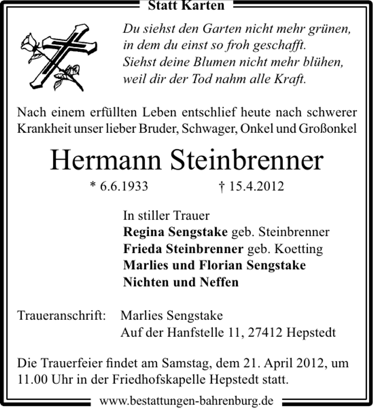 <p>Statt Karten<br />Du siehst den Garten nicht mehr grünen,<br />in dem du einst so froh geschafft.<br />Siehst deine Blumen nicht mehr blühen,<br />weil dir der Tod nahm alle Kraft.<br />Nach einem erfüllten Leben entschlief heute nach schwerer<br />Krankheit unser lieber Bruder, Schwager, Onkel und Großonkel</p><p>Hermann Steinbrenner<br />* 6.6.1933</p><p>† 15.4.2012</p><p>In stiller Trauer<br />Regina Sengstake geb. Steinbrenner<br />Frieda Steinbrenner geb. Koetting<br />Marlies und Florian Sengstake<br />Nichten und Neffen<br />Traueranschrift:</p><p>Marlies Sengstake<br />Auf der Hanfstelle 11, 27412 Hepstedt</p><p>Die Trauerfeier ﬁndet am Samstag, dem 21. April 2012, um<br />11.00 Uhr in der Friedhofskapelle Hepstedt statt.<br />www.bestattungen-bahrenburg.de</p>