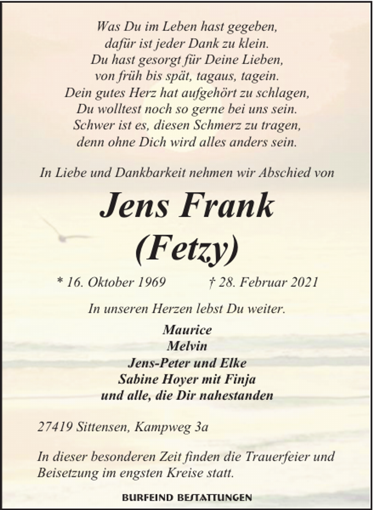 <p>Was Du im Leben hast gegeben,<br />dafür ist jeder Dank zu klein.<br />Du hast gesorgt für Deine Lieben,<br />von früh bis spät, tagaus, tagein.<br />Dein gutes Herz hat aufgehört zu schlagen,<br />Du wolltest noch so gerne bei uns sein.<br />Schwer ist es, diesen Schmerz zu tragen,<br />denn ohne Dich wird alles anders sein.<br />In Liebe und Dankbarkeit nehmen wir Abschied von</p><p>Jens Frank<br />(Fetzy)</p><p>* 16. Oktober 1969</p><p>† 28. Februar 2021</p><p>In unseren Herzen lebst Du weiter.<br />Maurice<br />Melvin<br />Jens-Peter und Elke<br />Sabine Hoyer mit Finja<br />und alle, die Dir nahestanden<br />27419 Sittensen, Kampweg 3a<br />In dieser besonderen Zeit finden die Trauerfeier und<br />Beisetzung im engsten Kreise statt.<br />Burfeind Bestattungen</p>