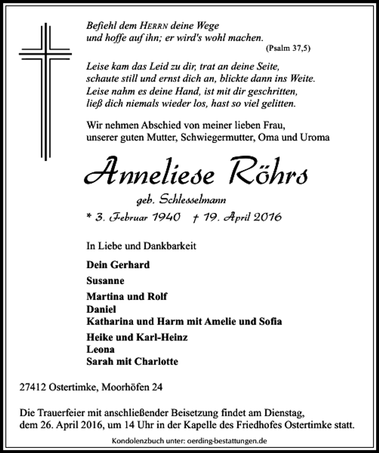 <p>Befiehl dem HERRN deine Wege<br />und hoffe auf ihn; er wird's wohl machen.</p><p>(Psalm 37,5)</p><p>Leise kam das Leid zu dir, trat an deine Seite,<br />schaute still und ernst dich an, blickte dann ins Weite.<br />Leise nahm es deine Hand, ist mit dir geschritten,<br />ließ dich niemals wieder los, hast so viel gelitten.<br />Wir nehmen Abschied von meiner lieben Frau,<br />unserer guten Mutter, Schwiegermutter, Oma und Uroma</p><p>Anneliese Röhrs<br />geb. Schlesselmann</p><p>* 3. Februar 1940 † 19. April 2016<br />In Liebe und Dankbarkeit<br />Dein Gerhard<br />Susanne<br />Martina und Rolf<br />Daniel<br />Katharina und Harm mit Amelie und Sofia<br />Heike und Karl-Heinz<br />Leona<br />Sarah mit Charlotte<br />27412 Ostertimke, Moorhöfen 24<br />Die Trauerfeier mit anschließender Beisetzung findet am Dienstag,<br />dem 26. April 2016, um 14 Uhr in der Kapelle des Friedhofes Ostertimke statt.<br />Kondolenzbuch unter: oerding-bestattungen.de</p>
