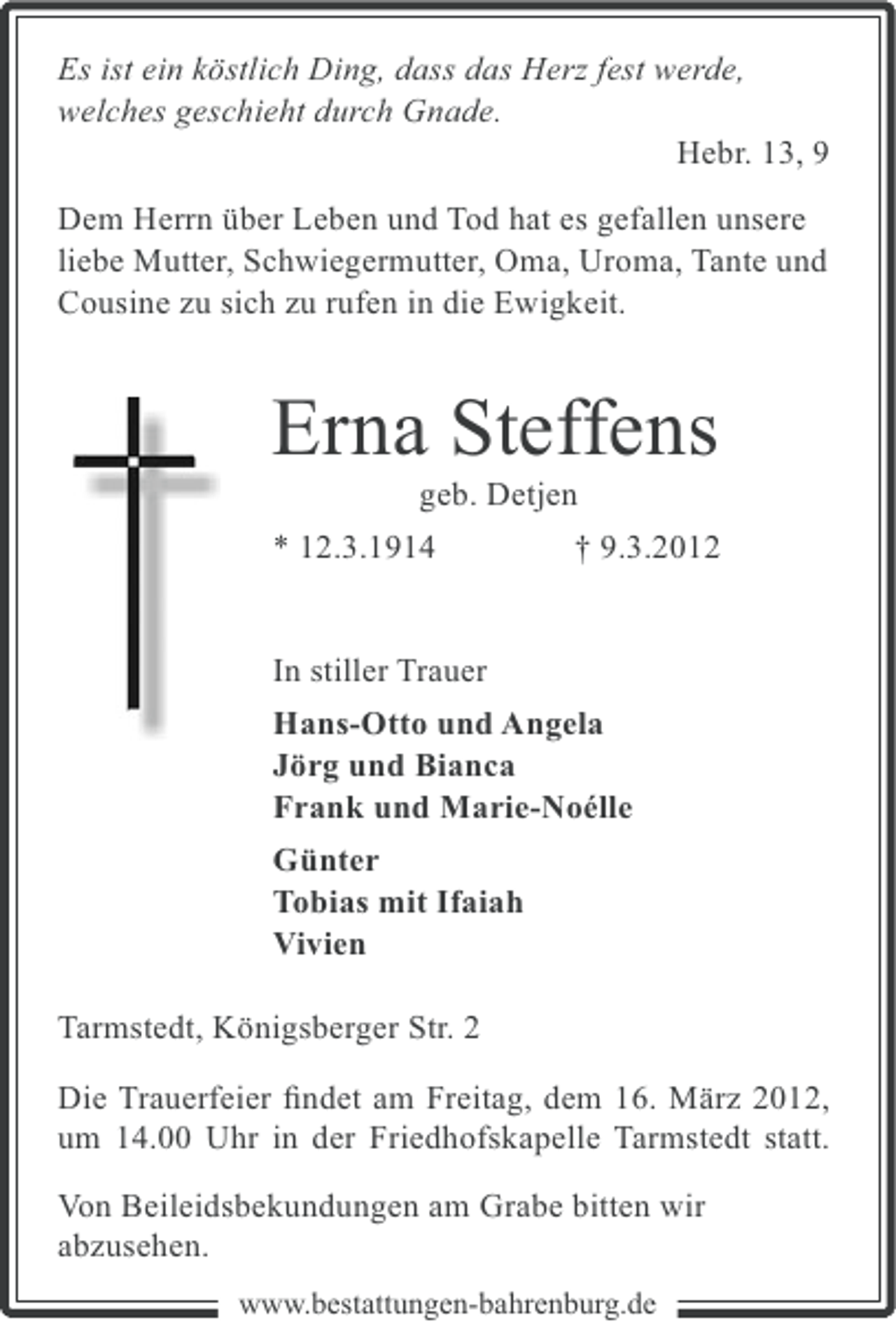 <p>Es ist ein köstlich Ding, dass das Herz fest werde,<br />welches geschieht durch Gnade.<br />Hebr. 13, 9<br />Dem Herrn über Leben und Tod hat es gefallen unsere<br />liebe Mutter, Schwiegermutter, Oma, Uroma, Tante und<br />Cousine zu sich zu rufen in die Ewigkeit.</p><p>Erna Steffens<br />geb. Detjen<br />* 12.3.1914<br />† 9.3.2012</p><p>In stiller Trauer<br />Hans-Otto und Angela<br />Jörg und Bianca<br />Frank und Marie-Noélle<br />Günter<br />Tobias mit Ifaiah<br />Vivien<br />Tarmstedt, Königsberger Str. 2<br />Die Trauerfeier ﬁndet am Freitag, dem 16. März 2012,<br />um 14.00 Uhr in der Friedhofskapelle Tarmstedt statt.<br />Von Beileidsbekundungen am Grabe bitten wir<br />abzusehen.<br />www.bestattungen-bahrenburg.de</p>