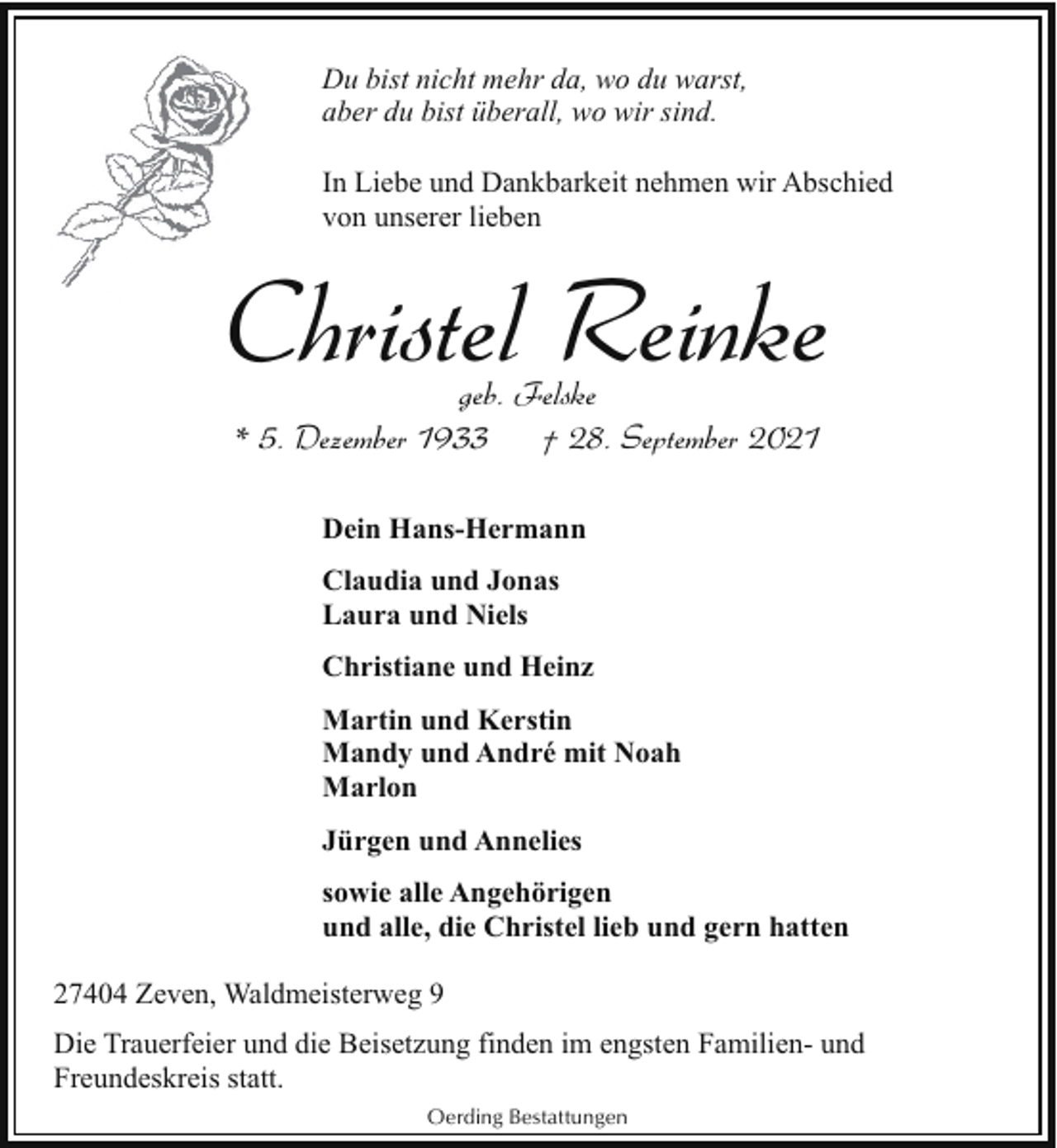 <p>Du bist nicht mehr da, wo du warst,<br />aber du bist überall, wo wir sind.<br />In Liebe und Dankbarkeit nehmen wir Abschied<br />von unserer lieben</p><p>Christel Reinke<br />geb. Felske<br />* 5. Dezember 1933<br />† 28. September 2021<br />Dein Hans-Hermann<br />Claudia und Jonas<br />Laura und Niels<br />Christiane und Heinz<br />Martin und Kerstin<br />Mandy und André mit Noah<br />Marlon<br />Jürgen und Annelies<br />sowie alle Angehörigen<br />und alle, die Christel lieb und gern hatten<br />27404 Zeven, Waldmeisterweg 9<br />Die Trauerfeier und die Beisetzung finden im engsten Familien- und<br />Freundeskreis statt.<br />Oerding Bestattungen</p>