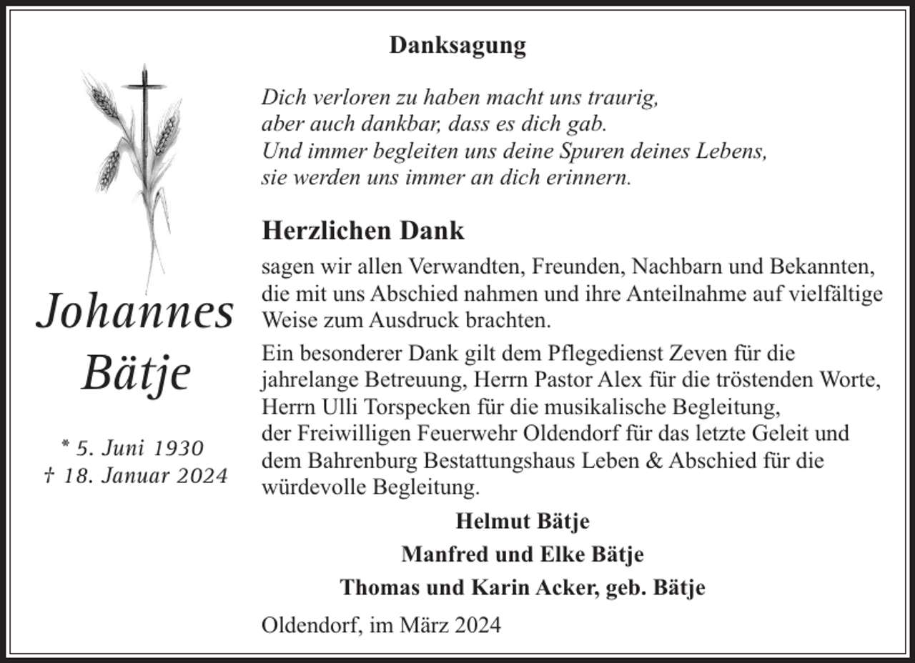 <p>Danksagung<br />Dich verloren zu haben macht uns traurig,<br />aber auch dankbar, dass es dich gab.<br />Und immer begleiten uns deine Spuren deines Lebens,<br />sie werden uns immer an dich erinnern.</p><p>Herzlichen Dank</p><p>Johannes<br />Bätje<br />* 5. Juni 1930<br />† 18. Januar 2024</p><p>sagen wir allen Verwandten, Freunden, Nachbarn und Bekannten,<br />die mit uns Abschied nahmen und ihre Anteilnahme auf vielfältige<br />Weise zum Ausdruck brachten.<br />Ein besonderer Dank gilt dem Pflegedienst Zeven für die<br />jahrelange Betreuung, Herrn Pastor Alex für die tröstenden Worte,<br />Herrn Ulli Torspecken für die musikalische Begleitung,<br />der Freiwilligen Feuerwehr Oldendorf für das letzte Geleit und<br />dem Bahrenburg Bestattungshaus Leben &amp; Abschied für die<br />würdevolle Begleitung.<br />Helmut Bätje<br />Manfred und Elke Bätje<br />Thomas und Karin Acker, geb. Bätje<br />Oldendorf, im März 2024</p>