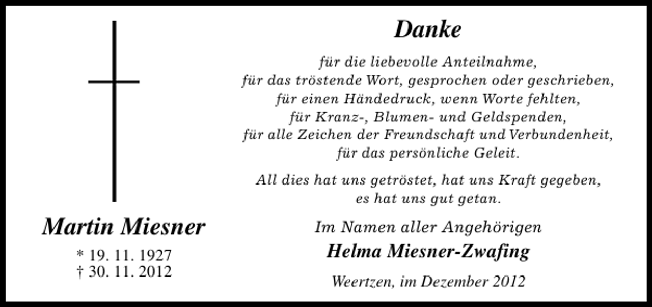 <p>Danke<br />für die liebevolle Anteilnahme,<br />für das tröstende Wort, gesprochen oder geschrieben,<br />für einen Händedruck, wenn Worte fehlten,<br />für Kranz-, Blumen- und Geldspenden,<br />für alle Zeichen der Freundschaft und Verbundenheit,<br />für das persönliche Geleit.<br />All dies hat uns getröstet, hat uns Kraft gegeben,<br />es hat uns gut getan.</p><p>Martin Miesner<br />* 19. 11. 1927<br />† 30. 11. 2012</p><p>Im Namen aller Angehörigen</p><p>Helma Miesner-Zwafing<br />Weertzen, im Dezember 2012</p>