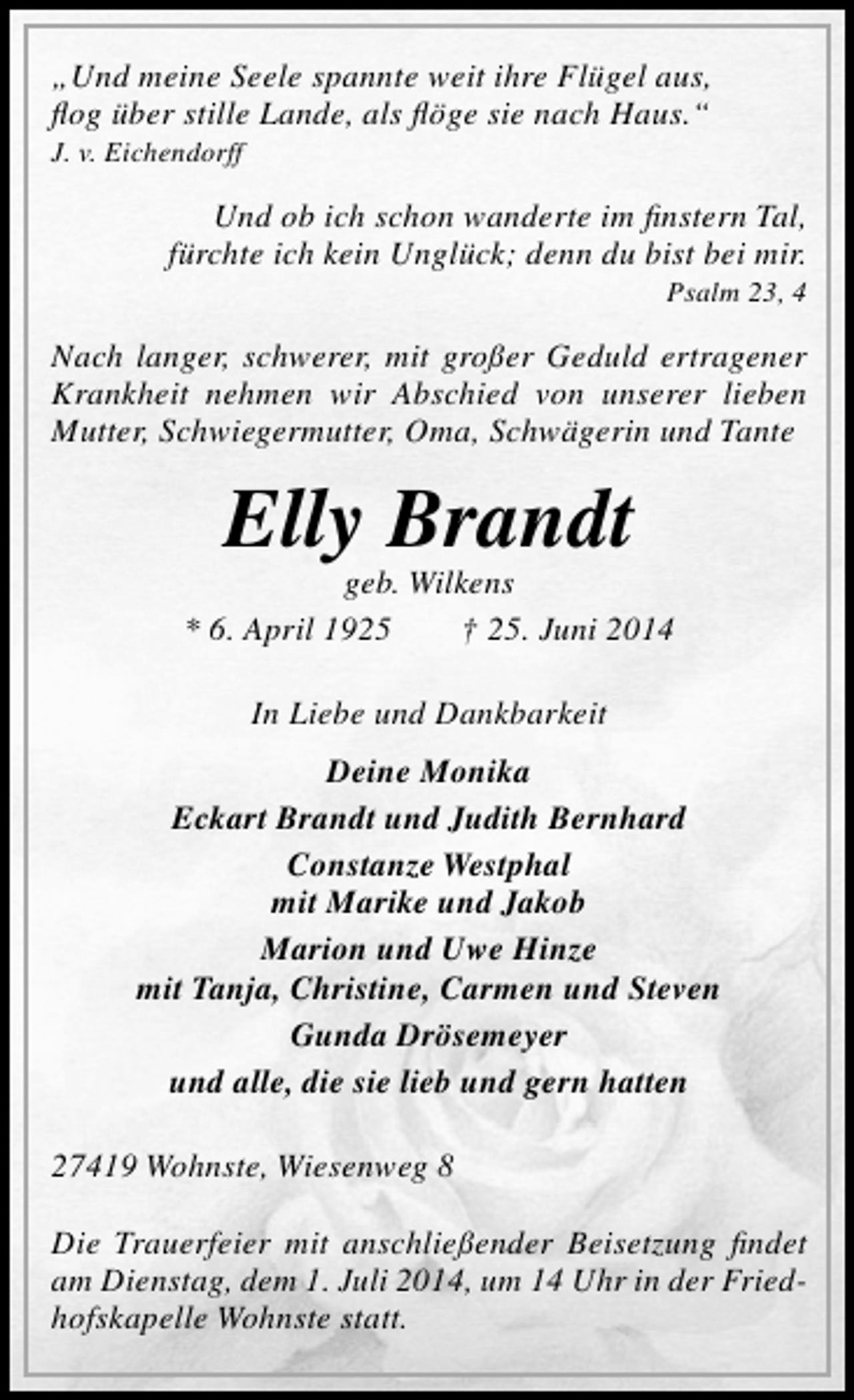 <p>„Und meine Seele spannte weit ihre Flügel aus,<br />flog über stille Lande, als flöge sie nach Haus.“</p><p>J. v. Eichendorff</p><p>Und ob ich schon wanderte im finstern Tal,<br />fürchte ich kein Unglück; denn du bist bei mir.</p><p>Psalm 23, 4</p><p>Nach langer, schwerer, mit großer Geduld ertragener<br />Krankheit nehmen wir Abschied von unserer lieben<br />Mutter, Schwiegermutter, Oma, Schwägerin und Tante</p><p>Elly Brandt</p><p>geb. Wilkens<br />* 6. April 1925<br />† 25. Juni 2014<br />In Liebe und Dankbarkeit<br />Deine Monika<br />Eckart Brandt und Judith Bernhard<br />Constanze Westphal<br />mit Marike und Jakob<br />Marion und Uwe Hinze<br />mit Tanja, Christine, Carmen und Steven<br />Gunda Drösemeyer<br />und alle, die sie lieb und gern hatten<br />27419 Wohnste, Wiesenweg 8<br />Die Trauerfeier mit anschließender Beisetzung findet<br />am Dienstag, dem 1. Juli 2014, um 14 Uhr in der Friedhofskapelle Wohnste statt.</p>