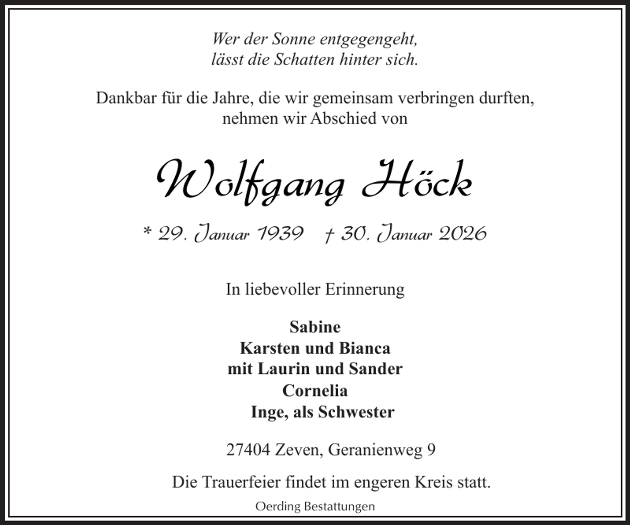 <p>Wer der Sonne entgegengeht,<br />lässt die Schatten hinter sich.<br />Dankbar für die Jahre, die wir gemeinsam verbringen durften,<br />nehmen wir Abschied von</p><p>Wolfgang Höck<br />* 29. Januar 1939 † 30. Januar 2026<br />In liebevoller Erinnerung<br />Sabine<br />Karsten und Bianca<br />mit Laurin und Sander<br />Cornelia<br />Inge, als Schwester<br />27404 Zeven, Geranienweg 9<br />Die Trauerfeier findet im engeren Kreis statt.<br />Oerding Bestattungen</p>