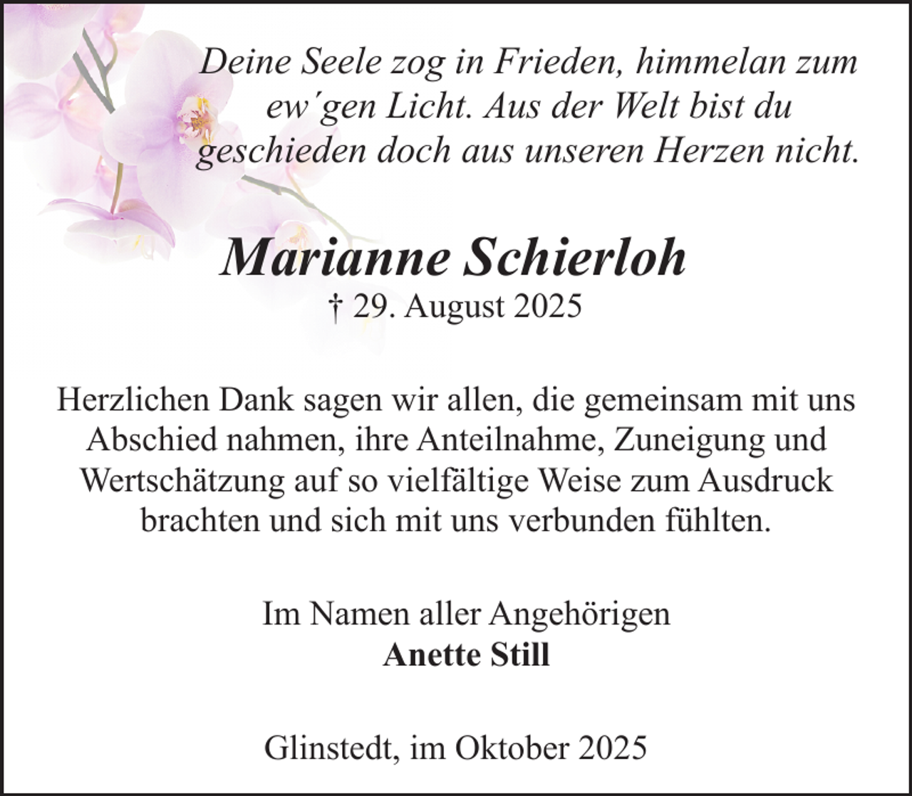 <p>Deine Seele zog in Frieden, himmelan zum<br />ew´gen Licht. Aus der Welt bist du<br />geschieden doch aus unseren Herzen nicht.</p><p>Marianne Schierloh<br />† 29. August 2025</p><p>Herzlichen Dank sagen wir allen, die gemeinsam mit uns<br />Abschied nahmen, ihre Anteilnahme, Zuneigung und<br />Wertschätzung auf so vielfältige Weise zum Ausdruck<br />brachten und sich mit uns verbunden fühlten.<br />Im Namen aller Angehörigen<br />Anette Still<br />Glinstedt, im Oktober 2025</p>