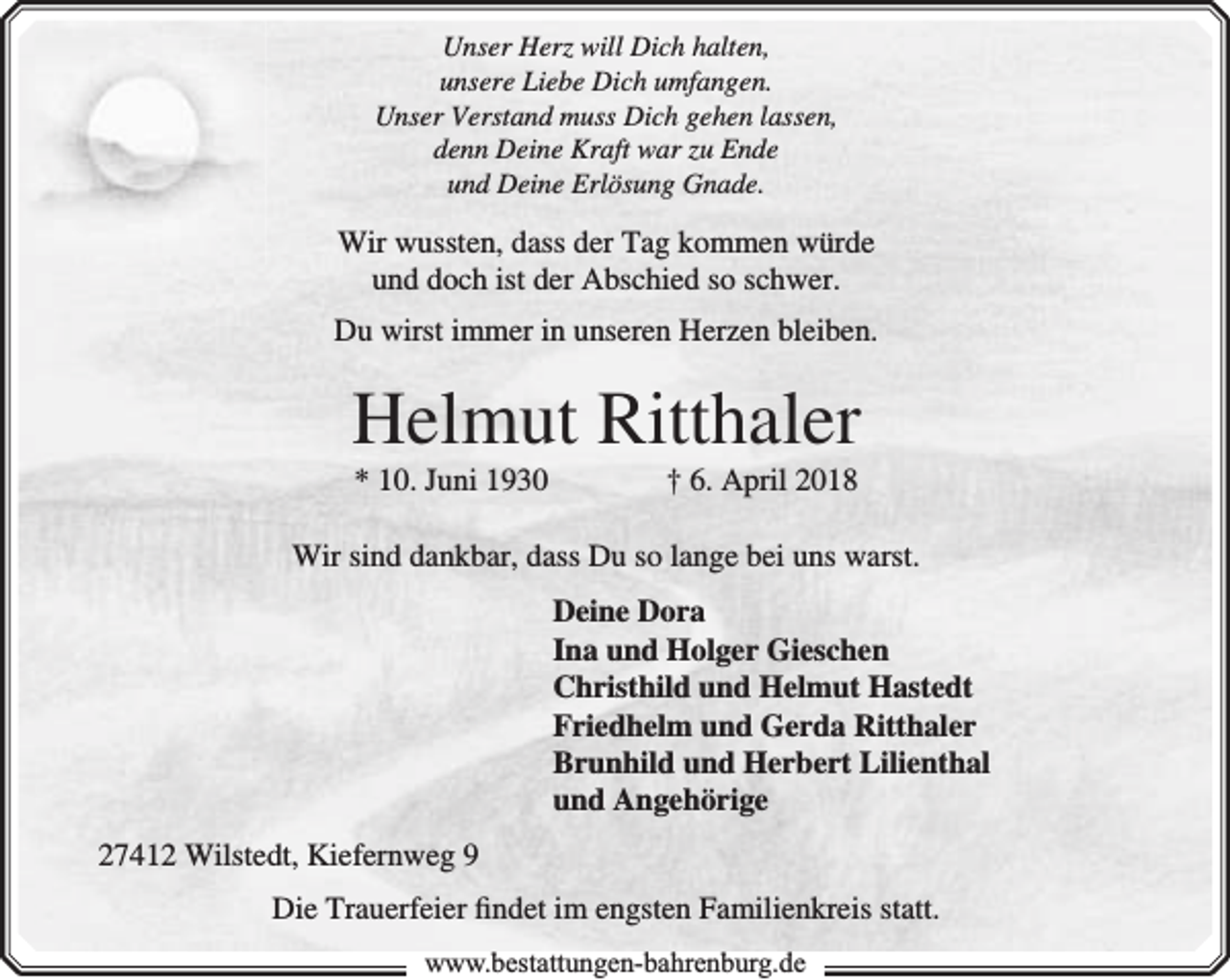 <p>Unser Herz will Dich halten,<br />unsere Liebe Dich umfangen.<br />Unser Verstand muss Dich gehen lassen,<br />denn Deine Kraft war zu Ende<br />und Deine Erlösung Gnade.</p><p>Wir wussten, dass der Tag kommen würde<br />und doch ist der Abschied so schwer.<br />Du wirst immer in unseren Herzen bleiben.</p><p>Helmut Ritthaler<br />* 10. Juni 1930</p><p>† 6. April 2018</p><p>Wir sind dankbar, dass Du so lange bei uns warst.<br />Deine Dora<br />Ina und Holger Gieschen<br />Christhild und Helmut Hastedt<br />Friedhelm und Gerda Ritthaler<br />Brunhild und Herbert Lilienthal<br />und Angehörige<br />27412 Wilstedt, Kiefernweg 9<br />Die Trauerfeier ﬁndet im engsten Familienkreis statt.<br />www.bbestattungen-bbahhrenbburg.dde</p>