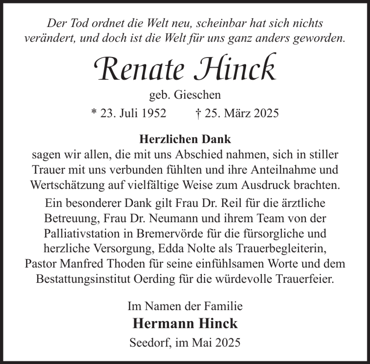 <p>Der Tod ordnet die Welt neu, scheinbar hat sich nichts<br />verändert, und doch ist die Welt für uns ganz anders geworden.</p><p>Renate Hinck</p><p>geb. Gieschen<br />* 23. Juli 1952<br />† 25. März 2025<br />Herzlichen Dank<br />sagen wir allen, die mit uns Abschied nahmen, sich in stiller<br />Trauer mit uns verbunden fühlten und ihre Anteilnahme und<br />Wertschätzung auf vielfältige Weise zum Ausdruck brachten.<br />Ein besonderer Dank gilt Frau Dr. Reil für die ärztliche<br />Betreuung, Frau Dr. Neumann und ihrem Team von der<br />Palliativstation in Bremervörde für die fürsorgliche und<br />herzliche Versorgung, Edda Nolte als Trauerbegleiterin,<br />Pastor Manfred Thoden für seine einfühlsamen Worte und dem<br />Bestattungsinstitut Oerding für die würdevolle Trauerfeier.<br />Im Namen der Familie</p><p>Hermann Hinck<br />Seedorf, im Mai 2025</p>