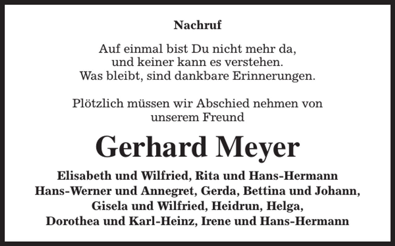 <p>Nachruf<br />Auf einmal bist Du nicht mehr da,<br />und keiner kann es verstehen.<br />Was bleibt, sind dankbare Erinnerungen.<br />Plötzlich müssen wir Abschied nehmen von<br />unserem Freund</p><p>Gerhard Meyer<br />Elisabeth und Wilfried, Rita und Hans-Hermann<br />Hans-Werner und Annegret, Gerda, Bettina und Johann,<br />Gisela und Wilfried, Heidrun, Helga,<br />Dorothea und Karl-Heinz, Irene und Hans-Hermann</p>