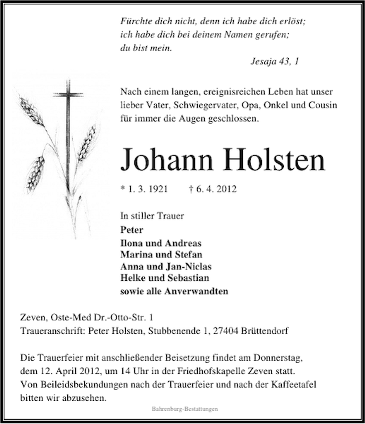 <p>Fürchte dich nicht, denn ich habe dich erlöst;<br />ich habe dich bei deinem Namen gerufen;<br />du bist mein.<br />Jesaja 43, 1<br />Nach einem langen, ereignisreichen Leben hat unser<br />lieber Vater, Schwiegervater, Opa, Onkel und Cousin<br />für immer die Augen geschlossen.</p><p>Johann Holsten<br />* 1. 3. 1921</p><p>† 6. 4. 2012</p><p>In stiller Trauer<br />Peter<br />Ilona und Andreas<br />Marina und Stefan<br />Anna und Jan-Niclas<br />Helke und Sebastian<br />sowie alle Anverwandten<br />Zeven, Oste-Med Dr.-Otto-Str. 1<br />Traueranschrift: Peter Holsten, Stubbenende 1, 27404 Brüttendorf<br />Die Trauerfeier mit anschließender Beisetzung findet am Donnerstag,<br />dem 12. April 2012, um 14 Uhr in der Friedhofskapelle Zeven statt.<br />Von Beileidsbekundungen nach der Trauerfeier und nach der Kaffeetafel<br />bitten wir abzusehen.<br />Bahrenburg-Bestattungen</p>