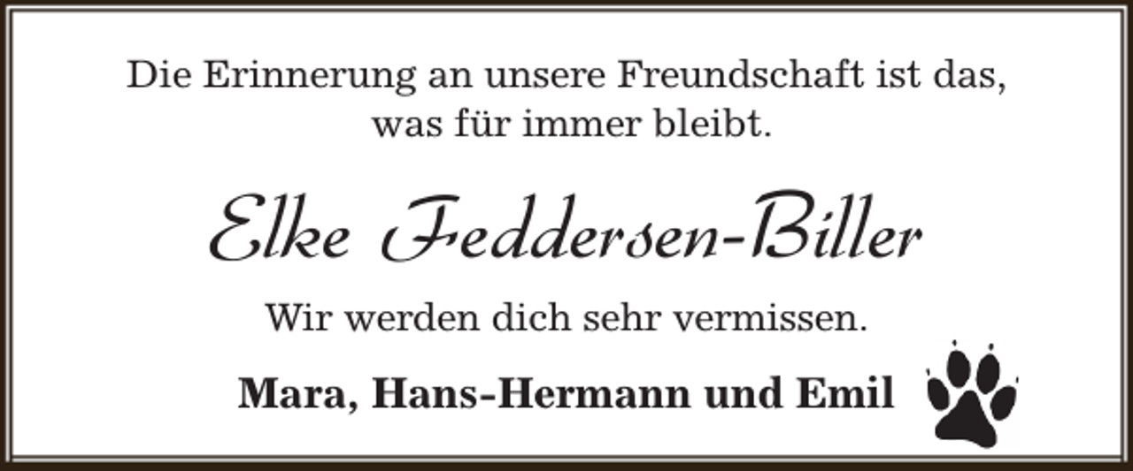 <p>Die Erinnerung an unsere Freundschaft ist das,<br />was für immer bleibt.</p><p>Elke Feddersen-Biller<br />Wir werden dich sehr vermissen.</p><p>Mara, Hans-Hermann und Emil</p>