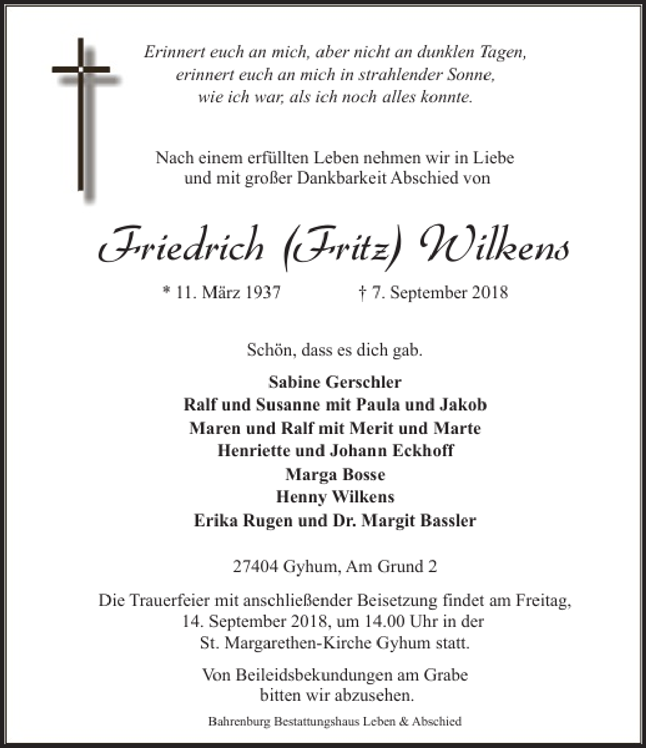 <p>Erinnert euch an mich, aber nicht an dunklen Tagen,<br />erinnert euch an mich in strahlender Sonne,<br />wie ich war, als ich noch alles konnte.<br />Nach einem erfüllten Leben nehmen wir in Liebe<br />und mit großer Dankbarkeit Abschied von</p><p>Friedrich (Fritz) Wilkens<br />* 11. März 1937</p><p>† 7. September 2018</p><p>Schön, dass es dich gab.<br />Sabine Gerschler<br />Ralf und Susanne mit Paula und Jakob<br />Maren und Ralf mit Merit und Marte<br />Henriette und Johann Eckhoff<br />Marga Bosse<br />Henny Wilkens<br />Erika Rugen und Dr. Margit Bassler<br />27404 Gyhum, Am Grund 2<br />Die Trauerfeier mit anschließender Beisetzung findet am Freitag,<br />14. September 2018, um 14.00 Uhr in der<br />St. Margarethen-Kirche Gyhum statt.<br />Von Beileidsbekundungen am Grabe<br />bitten wir abzusehen.<br />Bahrenburg Bestattungshaus Leben &amp; Abschied</p>