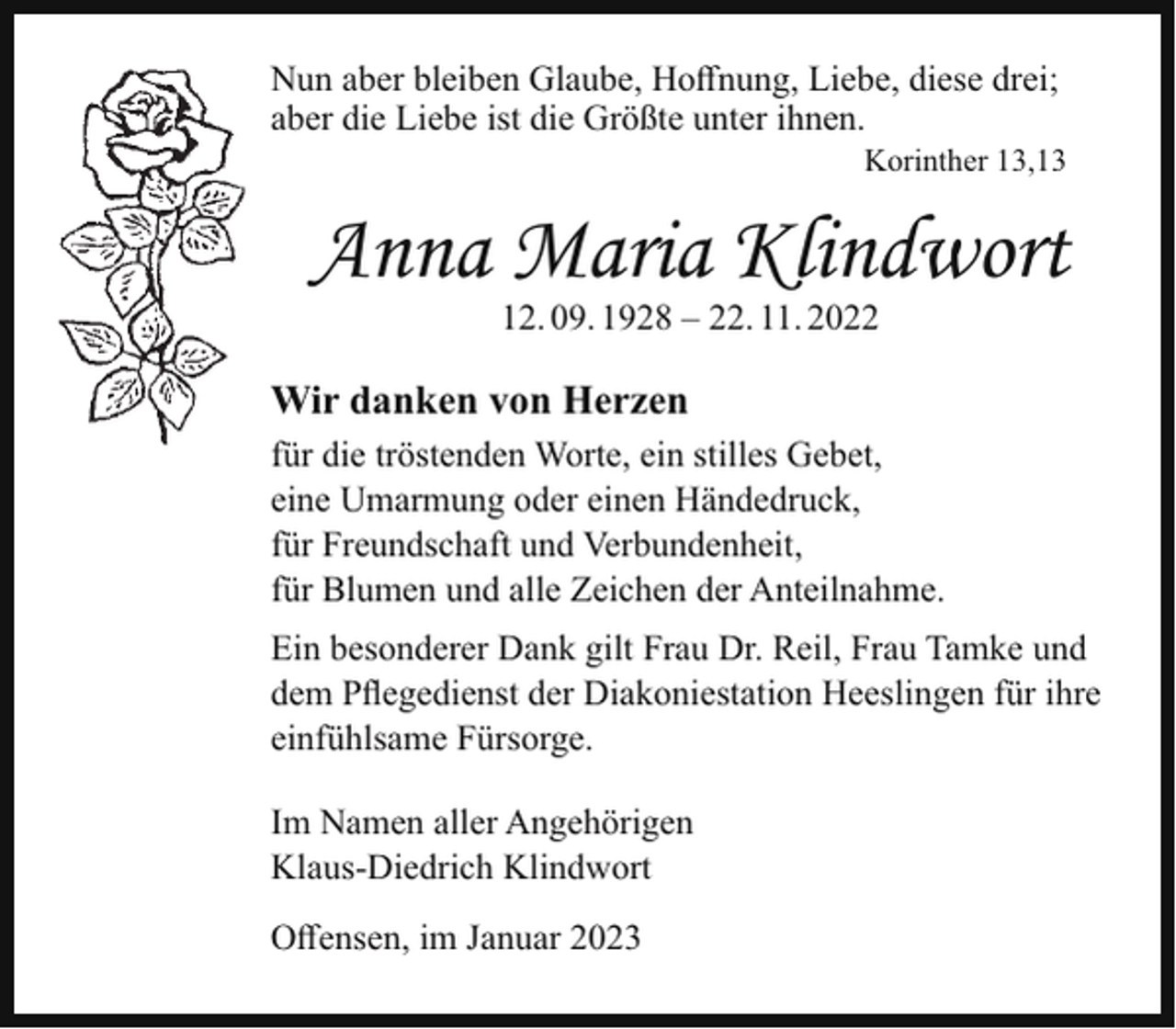 <p>Nun aber bleiben Glaube, Hoffnung, Liebe, diese drei;<br />aber die Liebe ist die Größte unter ihnen.</p><p>Korinther 13,13</p><p>Anna Maria Klindwort<br />12. 09. 1928 – 22. 11. 2022</p><p>Wir danken von Herzen<br />für die tröstenden Worte, ein stilles Gebet,<br />eine Umarmung oder einen Händedruck,<br />für Freundschaft und Verbundenheit,<br />für Blumen und alle Zeichen der Anteilnahme.<br />Ein besonderer Dank gilt Frau Dr. Reil, Frau Tamke und<br />dem Pflegedienst der Diakoniestation Heeslingen für ihre<br />einfühlsame Fürsorge.<br />Im Namen aller Angehörigen<br />Klaus-Diedrich Klindwort<br />Offensen, im Januar 2023</p>