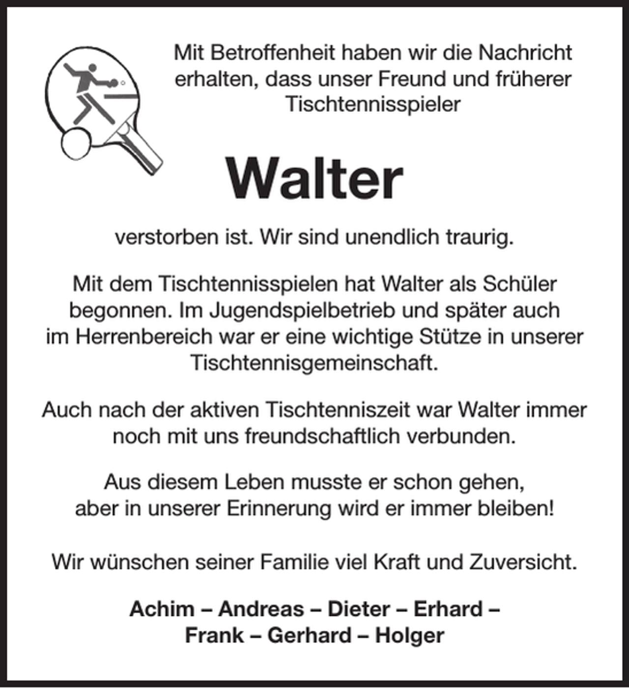 <p>Mit Betroffenheit haben wir die Nachricht<br />erhalten, dass unser Freund und früherer<br />Tischtennisspieler</p><p>Walter<br />verstorben ist. Wir sind unendlich traurig.<br />Mit dem Tischtennisspielen hat Walter als Schüler<br />begonnen. Im Jugendspielbetrieb und später auch<br />im Herrenbereich war er eine wichtige Stütze in unserer<br />Tischtennisgemeinschaft.<br />Auch nach der aktiven Tischtenniszeit war Walter immer<br />noch mit uns freundschaftlich verbunden.<br />Aus diesem Leben musste er schon gehen,<br />aber in unserer Erinnerung wird er immer bleiben!<br />Wir wünschen seiner Familie viel Kraft und Zuversicht.<br />Achim – Andreas – Dieter – Erhard –<br />Frank – Gerhard – Holger</p>