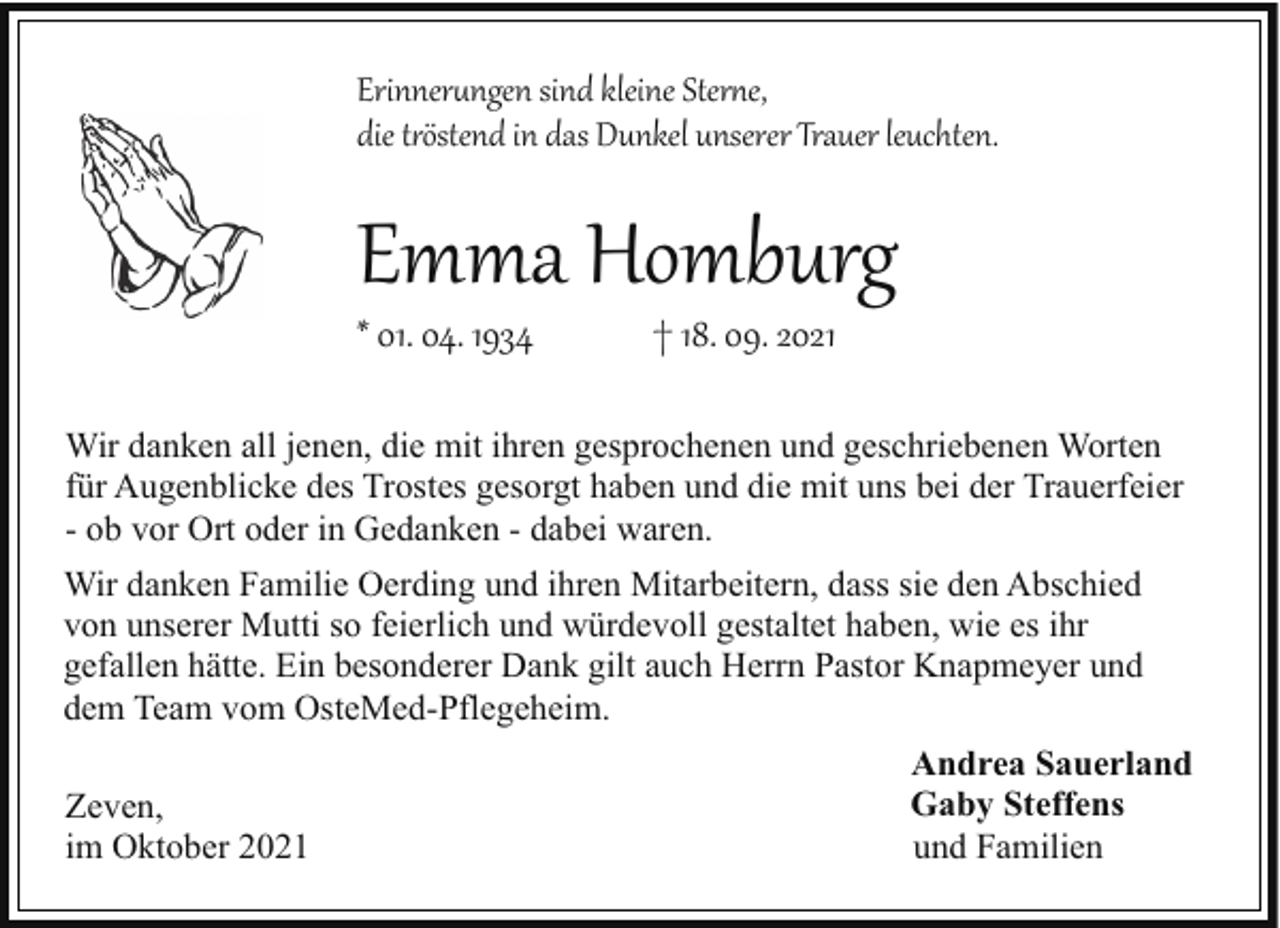 <p>Erinner�ngen sind kleine Stere,<br />die töstend in das Dunkel unserer Trauer leuchten.</p><p>Emma Homburg</p><p>* 01. 04. 1934</p><p>† 18. 09. 2021</p><p>Wir danken all jenen, die mit ihren gesprochenen und geschriebenen Worten<br />für Augenblicke des Trostes gesorgt haben und die mit uns bei der Trauerfeier<br />- ob vor Ort oder in Gedanken - dabei waren.<br />Wir danken Familie Oerding und ihren Mitarbeitern, dass sie den Abschied<br />von unserer Mutti so feierlich und würdevoll gestaltet haben, wie es ihr<br />gefallen hätte. Ein besonderer Dank gilt auch Herrn Pastor Knapmeyer und<br />dem Team vom OsteMed-Pflegeheim.<br />Zeven,<br />im Oktober 2021</p><p>Andrea Sauerland<br />Gaby Steffens<br />und Familien</p>