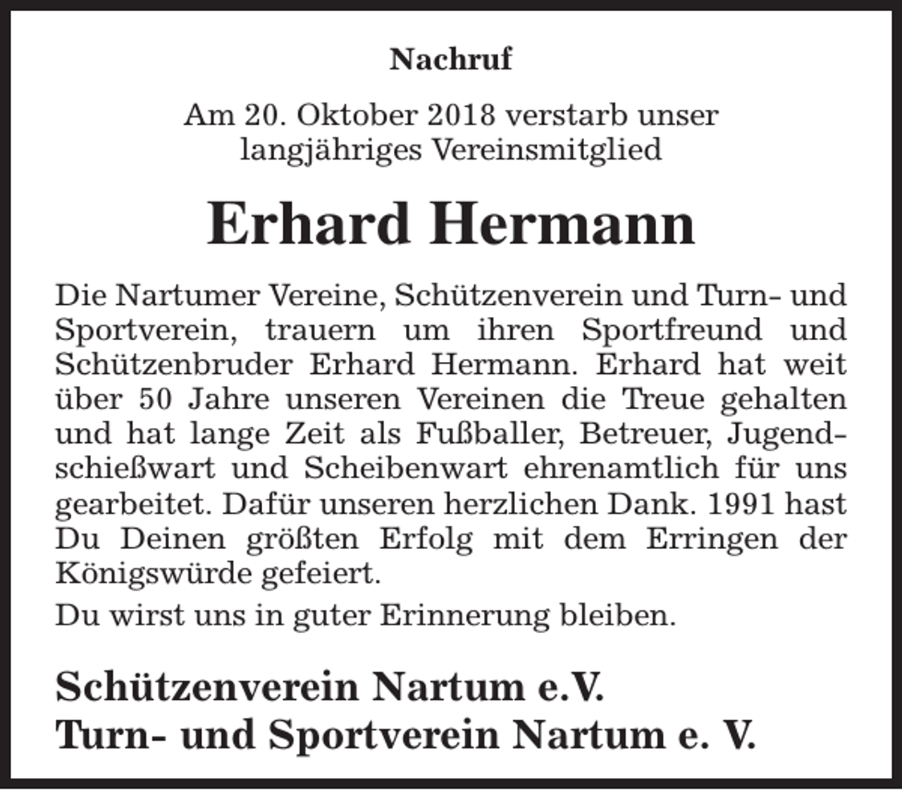 <p>Nachruf<br />Am 20. Oktober 2018 verstarb unser<br />langjähriges Vereinsmitglied</p><p>Erhard Hermann<br />Die Nartumer Vereine, Schützenverein und Turn- und<br />Sportverein, trauern um ihren Sportfreund und<br />Schützenbruder Erhard Hermann. Erhard hat weit<br />über 50 Jahre unseren Vereinen die Treue gehalten<br />und hat lange Zeit als Fußballer, Betreuer, Jugendschießwart und Scheibenwart ehrenamtlich für uns<br />gearbeitet. Dafür unseren herzlichen Dank. 1991 hast<br />Du Deinen größten Erfolg mit dem Erringen der<br />Königswürde gefeiert.<br />Du wirst uns in guter Erinnerung bleiben.</p><p>Schützenverein Nartum e.V.<br />Turn- und Sportverein Nartum e. V.</p>