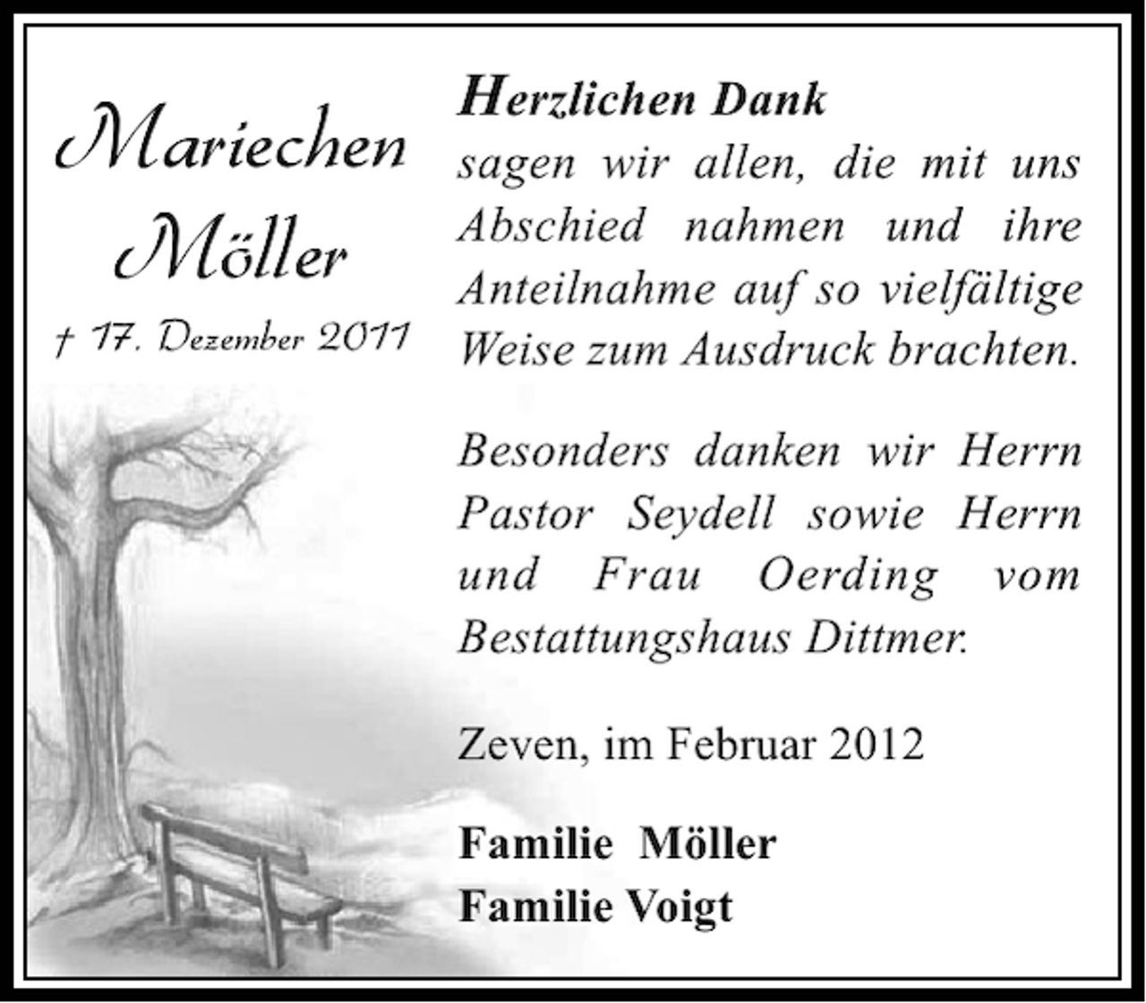 <p>Mariechen<br />Möller</p><p>Herzlichen Dank</p><p>sagen wir allen, die mit uns<br />Abschied nahmen und ihre<br />Anteilnahme auf so vielfältige<br />† 17. Dezember 2011 Weise zum Ausdruck brachten.<br />Besonders danken wir Herrn<br />Pastor Seydell sowie Herrn<br />und Frau Oerding vom<br />Bestattungshaus Dittmer.<br />Zeven, im Februar 2012<br />Familie Möller<br />Familie Voigt</p>