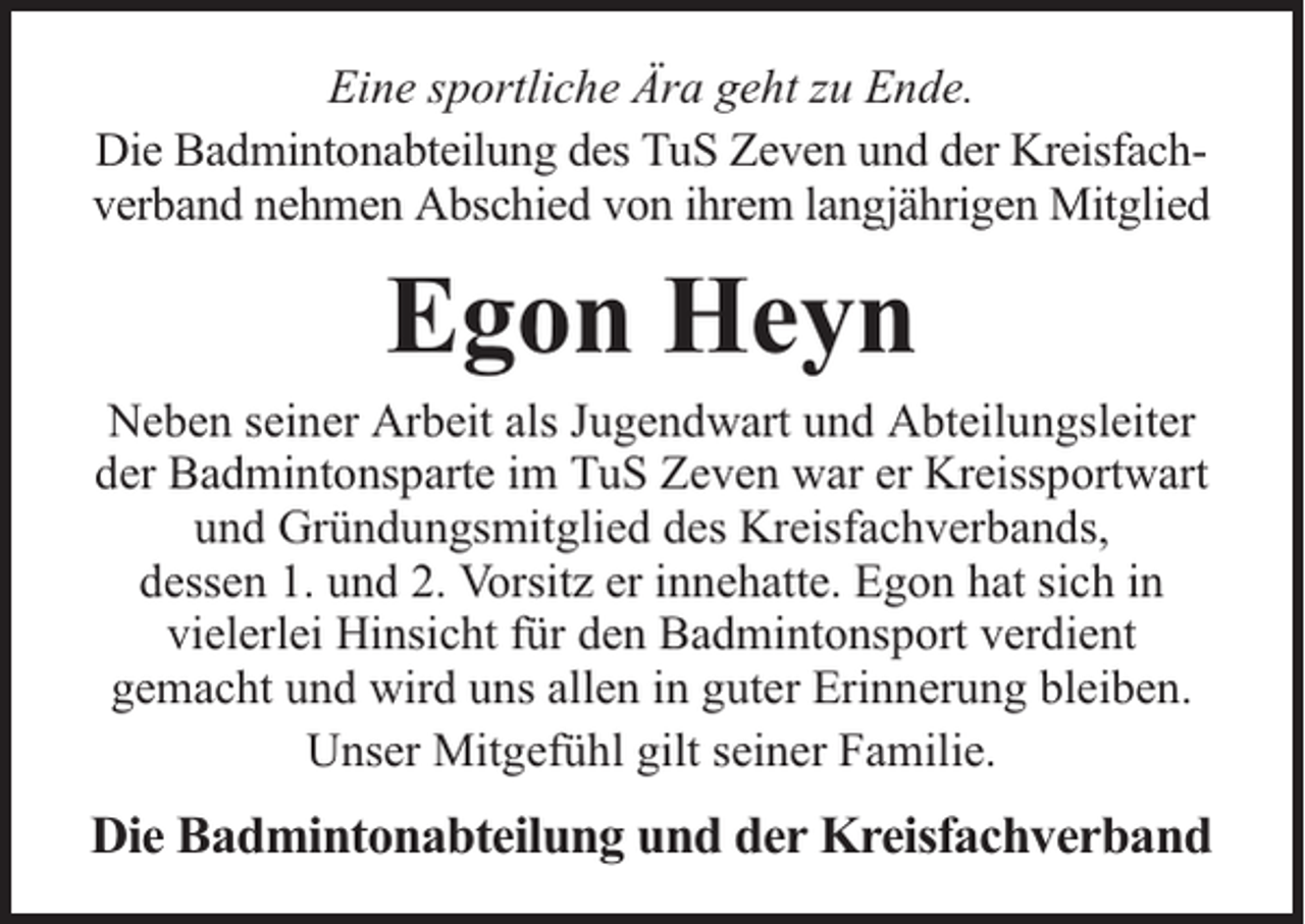 <p>Eine sportliche Ära geht zu Ende.<br />Die Badmintonabteilung des TuS Zeven und der Kreisfachverband nehmen Abschied von ihrem langjährigen Mitglied</p><p>Egon Heyn</p><p>Neben seiner Arbeit als Jugendwart und Abteilungsleiter<br />der Badmintonsparte im TuS Zeven war er Kreissportwart<br />und Gründungsmitglied des Kreisfachverbands,<br />dessen 1. und 2. Vorsitz er innehatte. Egon hat sich in<br />vielerlei Hinsicht für den Badmintonsport verdient<br />gemacht und wird uns allen in guter Erinnerung bleiben.<br />Unser Mitgefühl gilt seiner Familie.</p><p>Die Badmintonabteilung und der Kreisfachverband</p>