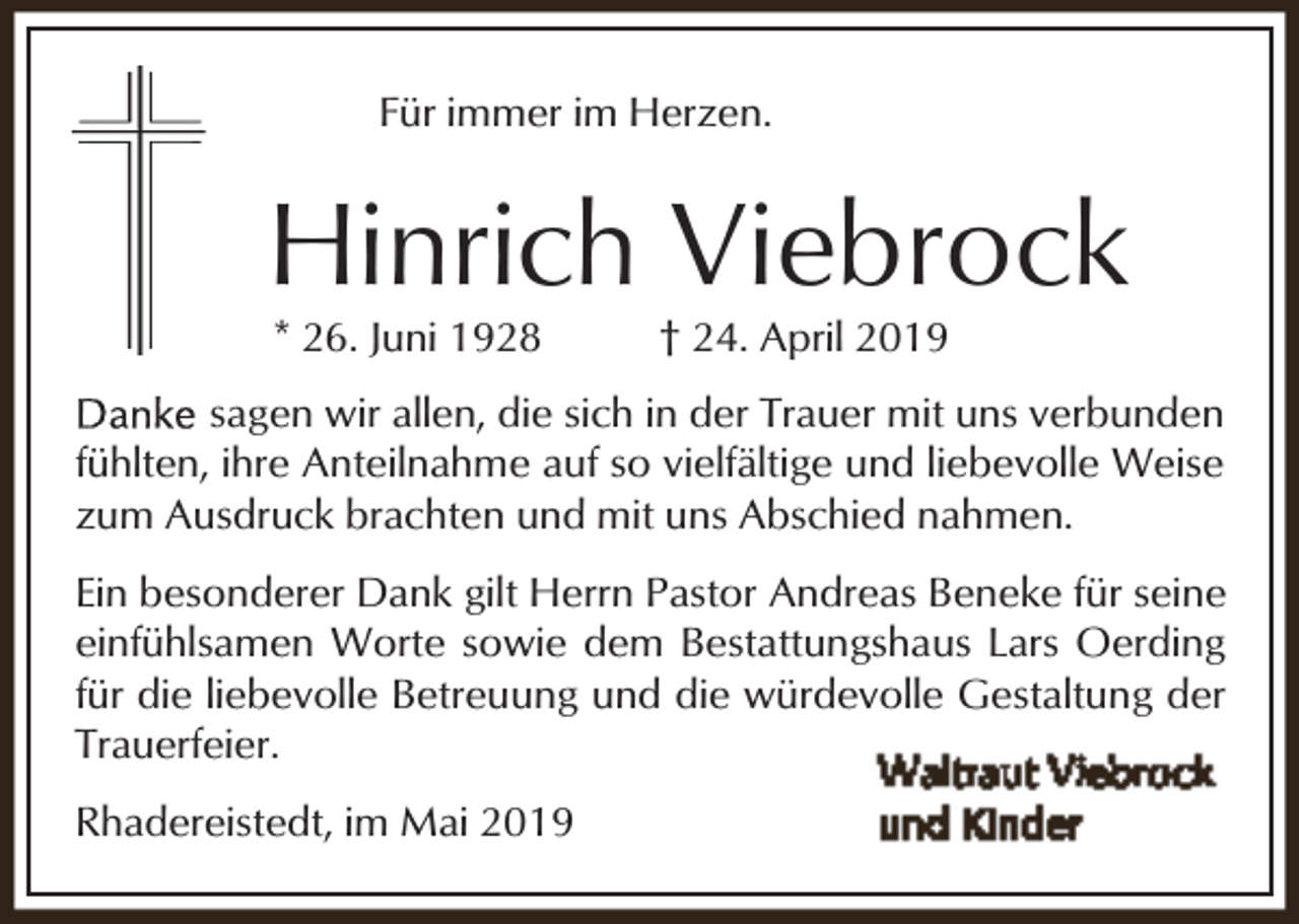 <p>Für immer im Herzen.</p><p>Hinrich Viebrock<br />* 26. Juni 1928</p><p>† 24. April 2019</p><p>sagen wir allen, die sich in der Trauer mit uns verbunden<br />fühlten, ihre Anteilnahme auf so vielfältige und liebevolle Weise<br />zum Ausdruck brachten und mit uns Abschied nahmen.<br />Ein besonderer Dank gilt Herrn Pastor Andreas Beneke für seine<br />einfühlsamen Worte sowie dem Bestattungshaus Lars Oerding<br />für die liebevolle Betreuung und die würdevolle Gestaltung der<br />Trauerfeier.<br />Rhadereistedt, im Mai 2019</p>
