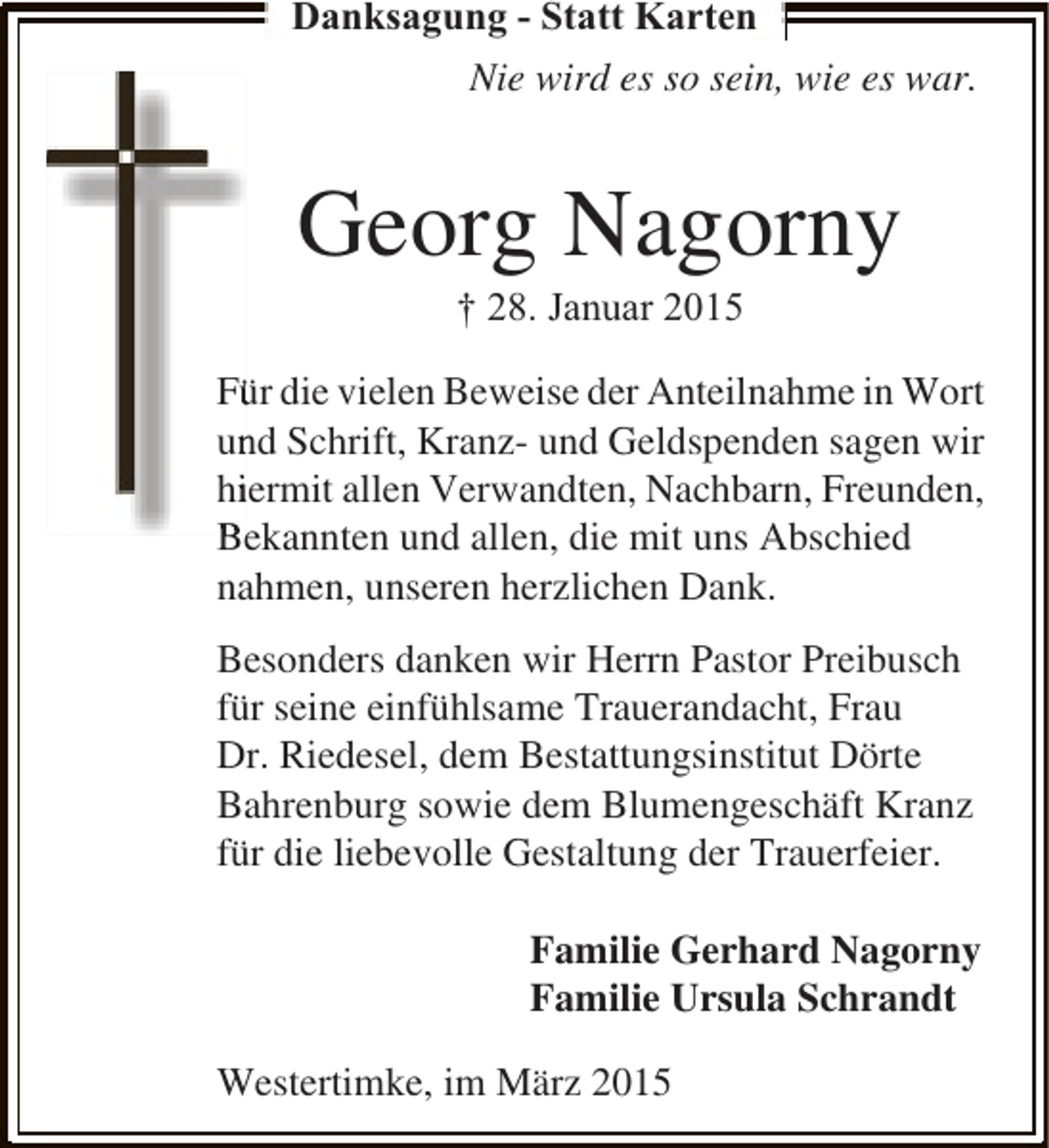<p>Danksagung - Statt Karten<br />Nie wird es so sein, wie es war.</p><p>Georg Nagorny<br />† 28. Januar 2015</p><p>Für die vielen Beweise der Anteilnahme in Wort<br />ü<br />und Schrift, Kranz- und Geldspenden sagen wir<br />n<br />hiermit allen Verwandten, Nachbarn, Freunden,<br />i<br />Bekannten und allen, die mit uns Abschied<br />nahmen, unseren herzlichen Dank.<br />Besonders danken wir Herrn Pastor Preibusch<br />für seine einfühlsame Trauerandacht, Frau<br />Dr. Riedesel, dem Bestattungsinstitut Dörte<br />Bahrenburg sowie dem Blumengeschäft Kranz<br />für die liebevolle Gestaltung der Trauerfeier.<br />Familie Gerhard Nagorny<br />Familie Ursula Schrandt<br />Westertimke, im März 2015</p>