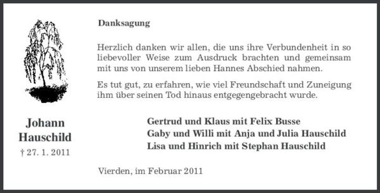 <p>Danksagung Herzlich danken wir allen, die uns ihre Verbundenheit in so liebevoller Weise zum Ausdruck brachten und gemeinsam mit uns von unserem lieben Hannes Abschied nahmen. Es tut gut, zu erfahren, wie viel Freundschaft und Zuneigung ihm über seinen Tod hinaus entgegengebracht wurde.</p><p>Johann Hauschild<br />† 27. 1. 2011</p><p>Gertrud und Klaus mit Felix Busse Gaby und Willi mit Anja und Julia Hauschild Lisa und Hinrich mit Stephan Hauschild<br />Vierden, im Februar 2011</p>
