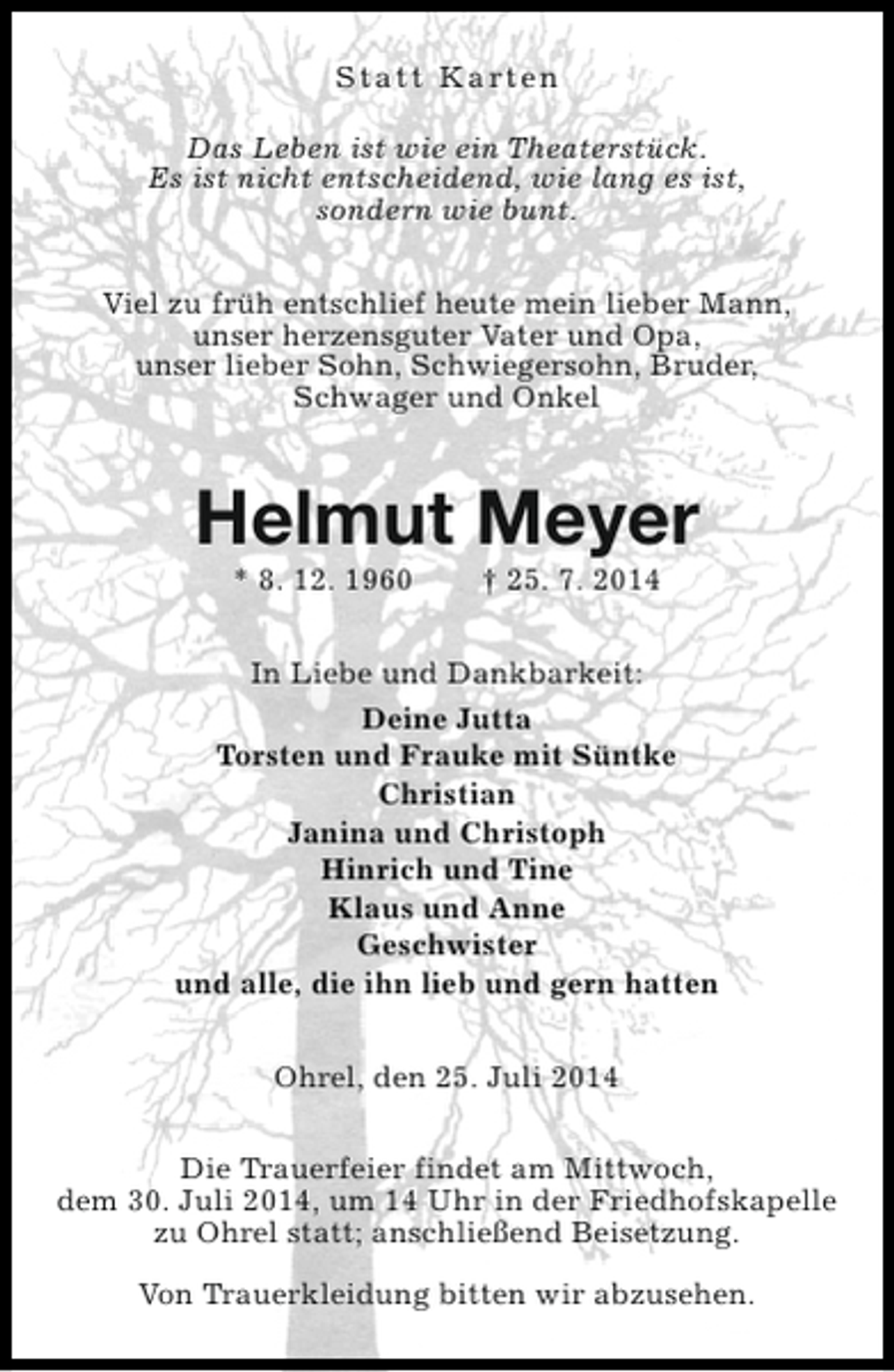 <p>S t a t t K a rt e n<br />Das Leben ist wie ein Theaterstück.<br />Es ist nicht entscheidend, wie lang es ist,<br />sondern wie bunt.<br />Viel zu früh entschlief heute mein lieber Mann,<br />unser herzensguter Vater und Opa,<br />unser lieber Sohn, Schwiegersohn, Bruder,<br />Schwager und Onkel</p><p>Helmut Meyer<br />* 8. 12. 1960</p><p>† 25. 7. 2014</p><p>In Liebe und Dankbarkeit:<br />Deine Jutta<br />Torsten und Frauke mit Süntke<br />Christian<br />Janina und Christoph<br />Hinrich und Tine<br />Klaus und Anne<br />Geschwister<br />und alle, die ihn lieb und gern hatten<br />Ohrel, den 25. Juli 2014<br />Die Trauerfeier findet am Mittwoch,<br />dem 30. Juli 2014, um 14 Uhr in der Friedhofskapelle<br />zu Ohrel statt; anschließend Beisetzung.<br />Von Trauerkleidung bitten wir abzusehen.</p>