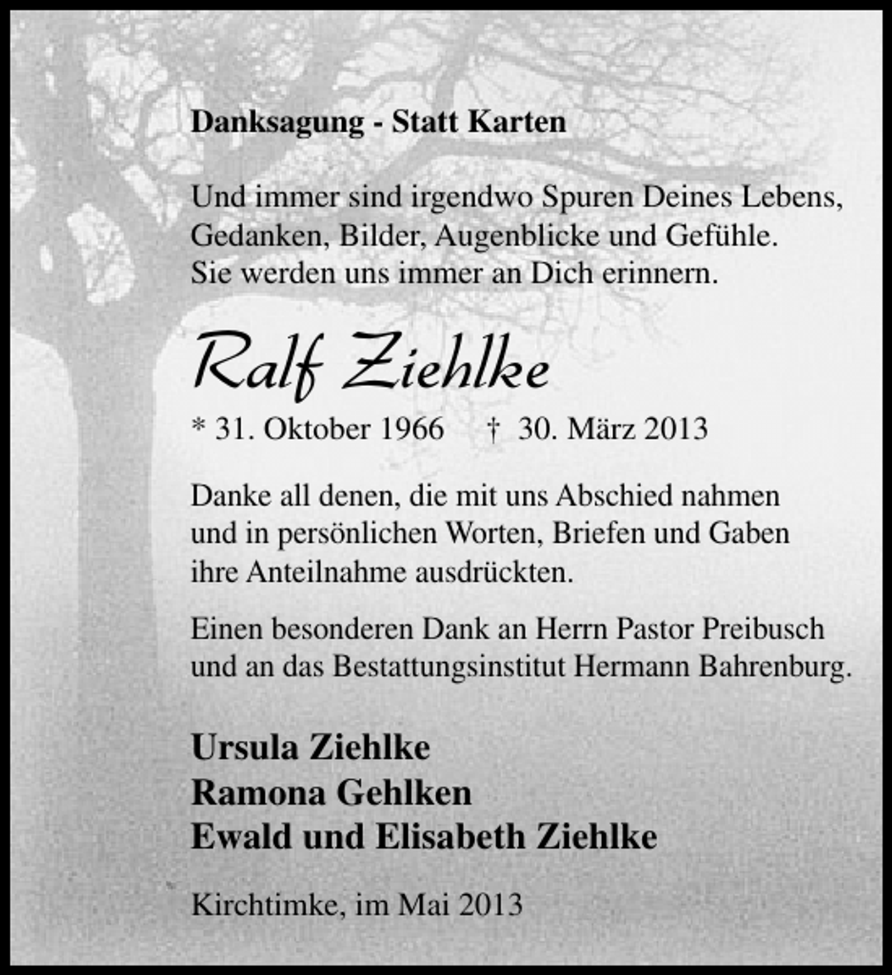 <p>Danksagung - Statt Karten<br />Und immer sind irgendwo Spuren Deines Lebens,<br />Gedanken, Bilder, Augenblicke und Gefühle.<br />Sie werden uns immer an Dich erinnern.</p><p>Ralf Ziehlke<br />* 31. Oktober 1966</p><p>† 30. März 2013</p><p>Danke all denen, die mit uns Abschied nahmen<br />und in persönlichen Worten, Briefen und Gaben<br />ihre Anteilnahme ausdrückten.<br />Einen besonderen Dank an Herrn Pastor Preibusch<br />und an das Bestattungsinstitut Hermann Bahrenburg.</p><p>Ursula Ziehlke<br />Ramona Gehlken<br />Ewald und Elisabeth Ziehlke<br />Kirchtimke, im Mai 2013</p>