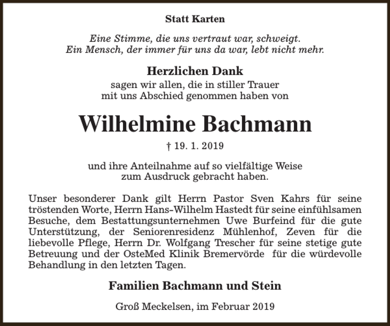 <p>Statt Karten<br />Eine Stimme, die uns vertraut war, schweigt.<br />Ein Mensch, der immer für uns da war, lebt nicht mehr.</p><p>Herzlichen Dank</p><p>sagen wir allen, die in stiller Trauer<br />mit uns Abschied genommen haben von</p><p>Wilhelmine Bachmann<br />† 19. 1. 2019</p><p>und ihre Anteilnahme auf so vielfältige Weise<br />zum Ausdruck gebracht haben.<br />Unser besonderer Dank gilt Herrn Pastor Sven Kahrs für seine<br />tröstenden Worte, Herrn Hans-Wilhelm Hastedt für seine einfühlsamen<br />Besuche, dem Bestattungsunternehmen Uwe Burfeind für die gute<br />Unterstützung, der Seniorenresidenz Mühlenhof, Zeven für die<br />liebevolle Pflege, Herrn Dr. Wolfgang Trescher für seine stetige gute<br />Betreuung und der OsteMed Klinik Bremervörde für die würdevolle<br />Behandlung in den letzten Tagen.</p><p>Familien Bachmann und Stein<br />Groß Meckelsen, im Februar 2019</p>