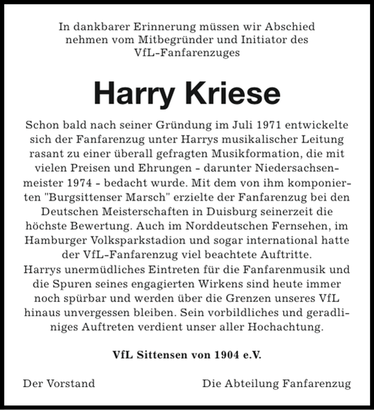 <p>In dankbarer Erinnerung müssen wir Abschied<br />nehmen vom Mitbegründer und Initiator des<br />VfL-Fanfarenzuges</p><p>Harry Kriese<br />Schon bald nach seiner Gründung im Juli 1971 entwickelte<br />sich der Fanfarenzug unter Harrys musikalischer Leitung<br />rasant zu einer überall gefragten Musikformation, die mit<br />vielen Preisen und Ehrungen - darunter Niedersachsenmeister 1974 - bedacht wurde. Mit dem von ihm komponierten "Burgsittenser Marsch" erzielte der Fanfarenzug bei den<br />Deutschen Meisterschaften in Duisburg seinerzeit die<br />höchste Bewertung. Auch im Norddeutschen Fernsehen, im<br />Hamburger Volksparkstadion und sogar international hatte<br />der VfL-Fanfarenzug viel beachtete Auftritte.<br />Harrys unermüdliches Eintreten für die Fanfarenmusik und<br />die Spuren seines engagierten Wirkens sind heute immer<br />noch spürbar und werden über die Grenzen unseres VfL<br />hinaus unvergessen bleiben. Sein vorbildliches und geradliniges Auftreten verdient unser aller Hochachtung.<br />VfL Sittensen von 1904 e.V.<br />Der Vorstand</p><p>Die Abteilung Fanfarenzug</p>
