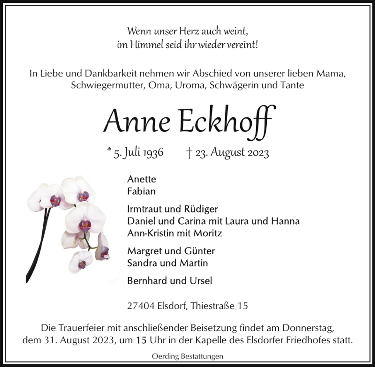 <p>Wenn unser Herz auch weint,<br />im Himmel seid ihr wieder vereint!<br />In Liebe und Dankbarkeit nehmen wir Abschied von unserer lieben Mama,<br />Schwiegermutter, Oma, Uroma, Schwägerin und Tante</p><p>Anne Eckhoﬀ<br />* 5. Juli 1936</p><p>† 23. Aug�st 2023</p><p>27404 Elsdorf, Thiestraße 15<br />Die Trauerfeier mit anschließender Beisetzung findet am Donnerstag,<br />dem 31. August 2023, um<br />Uhr in der Kapelle des Elsdorfer Friedhofes statt.<br />Oerding Bestattungen</p>