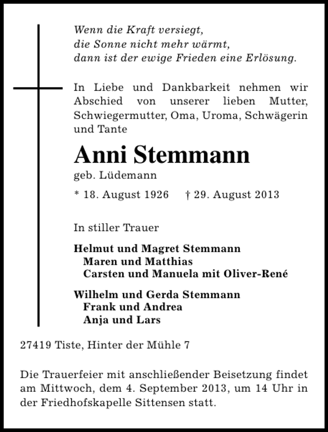 <p>Wenn die Kraft versiegt,<br />die Sonne nicht mehr wärmt,<br />dann ist der ewige Frieden eine Erlösung.<br />In Liebe und Dankbarkeit nehmen wir<br />Abschied von unserer lieben Mutter,<br />Schwiegermutter, Oma, Uroma, Schwägerin<br />und Tante</p><p>Anni Stemmann<br />geb. Lüdemann</p><p>* 18. August 1926</p><p>† 29. August 2013</p><p>In stiller Trauer<br />Helmut und Magret Stemmann<br />Maren und Matthias<br />Carsten und Manuela mit Oliver-René<br />Wilhelm und Gerda Stemmann<br />Frank und Andrea<br />Anja und Lars<br />27419 Tiste, Hinter der Mühle 7<br />Die Trauerfeier mit anschließender Beisetzung findet<br />am Mittwoch, dem 4. September 2013, um 14 Uhr in<br />der Friedhofskapelle Sittensen statt.</p>