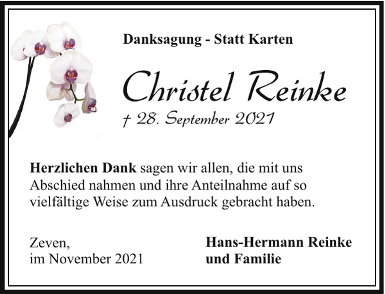 <p>Danksagung - Statt Karten</p><p>Christel Reinke<br />† 28. September 2021</p><p>Herzlichen Dank sagen wir allen, die mit uns<br />Abschied nahmen und ihre Anteilnahme auf so<br />vielfältige Weise zum Ausdruck gebracht haben.<br />Zeven,<br />im November 2021</p><p>Hans-Hermann Reinke<br />und Familie</p>