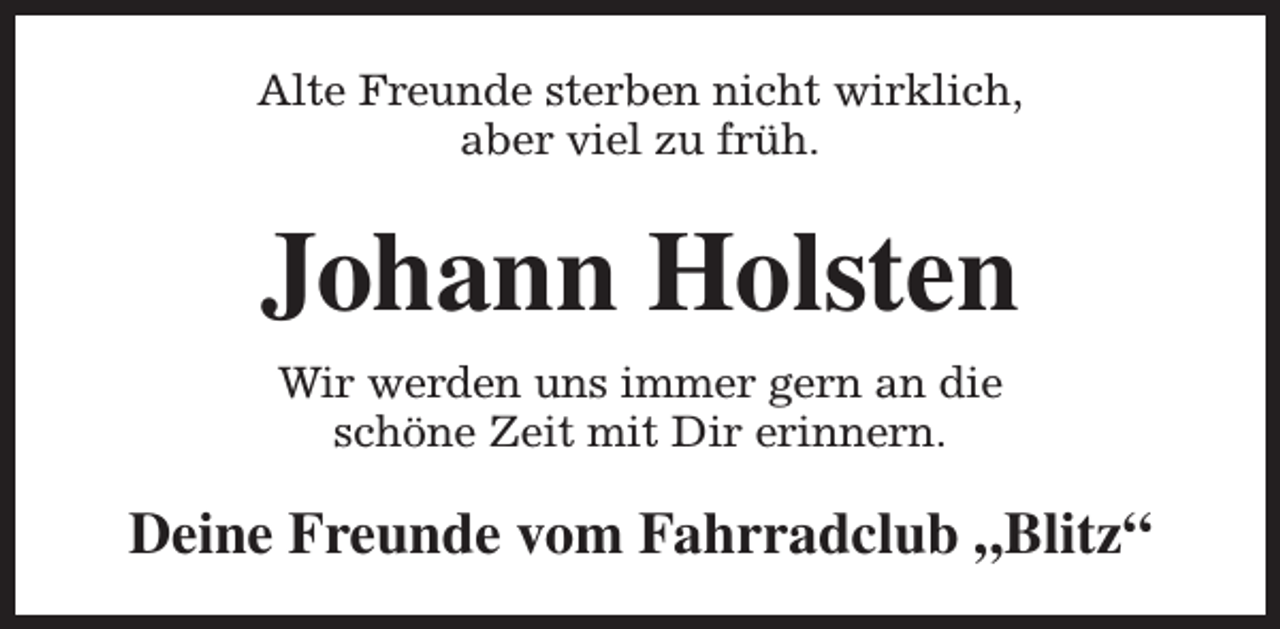 <p>Alte Freunde sterben nicht wirklich,<br />aber viel zu früh.</p><p>Johann Holsten<br />Wir werden uns immer gern an die<br />schöne Zeit mit Dir erinnern.</p><p>Deine Freunde vom Fahrradclub „Blitz“</p>