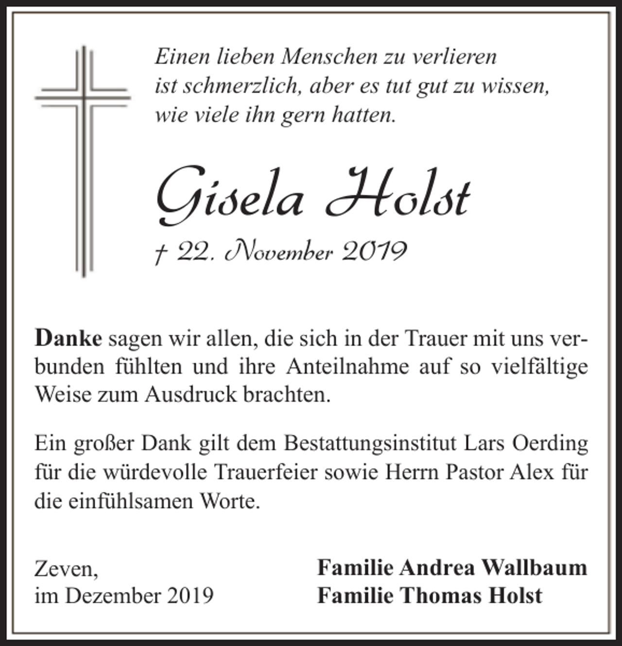 <p>Einen lieben Menschen zu verlieren<br />ist schmerzlich, aber es tut gut zu wissen,<br />wie viele ihn gern hatten.</p><p>Gisela Holst</p><p>† 22. November 2019</p><p>Danke sagen wir allen, die sich in der Trauer mit uns ver-</p><p>bunden fühlten und ihre Anteilnahme auf so vielfältige<br />Weise zum Ausdruck brachten.<br />Ein großer Dank gilt dem Bestattungsinstitut Lars Oerding<br />für die würdevolle Trauerfeier sowie Herrn Pastor Alex für<br />die einfühlsamen Worte.</p><p>Zeven,<br />im Dezember 2019</p><p>Familie Andrea Wallbaum<br />Familie Thomas Holst</p>